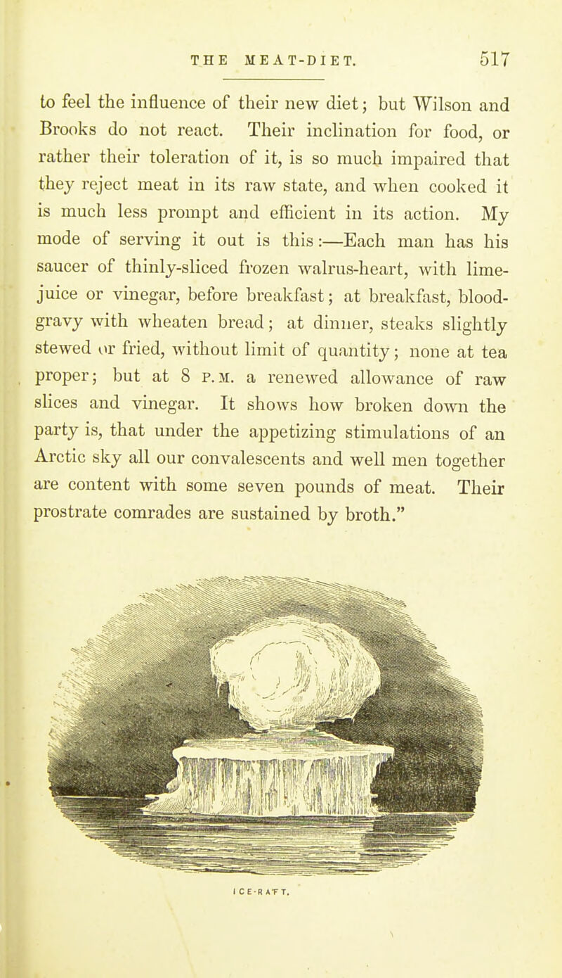 to feel the influence of their new diet; but Wilson and Brooks do not react. Their inclination for food, or rather their toleration of it, is so much impaired that they reject meat in its raw state, and when cooked it is much less prompt and efficient in its action. My mode of serving it out is this:—Each man has his saucer of thinly-sliced frozen walrus-heart, with lime- juice or vinegar, before breakfast; at breakfast, blood- gravy with wheaten bread; at dinner, steaks slightly stewed or fried, without limit of quantity; none at tea proper; but at 8 p.m. a renewed allowance of raw slices and vinegar. It shows how broken down the party is, that under the appetizing stimulations of an Arctic sky all our convalescents and well men together are content with some seven pounds of meat. Their prostrate comrades are sustained by broth. I C E-R ATT. \