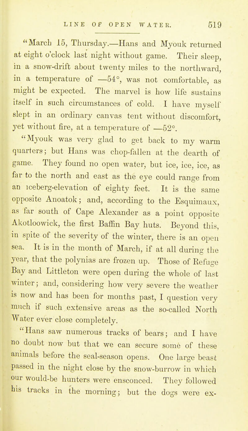 March 15, Thursday.—Hans and Myouk returned at eight o'clock last night without game. Their sleep, in a snow-drift about twenty miles to the northward, in a temperature of —54°, was not comfortable, as might be expected. The marvel is how life sustains itself in such circumstances of cold. I have myself slept in an ordinary canvas tent without discomfort, yet without fire, at a temperature of —52°. Myouk was very glad to get back to my warm quarters; but Hans was chop-fallen at the dearth of game. They found no open water, but ice, ice, ice, as far to the north and east as the eye could range from an iceberg-elevation of eighty feet. It is the same opposite Anoatok; and, according to the Esquimaux, as far south of Cape Alexander as a point opposite Akotloo^^'^ck, the first Baffin Bay huts. Beyond this, in spite of the severity of the winter, there is an open sea. It is in the month of March, if at all during the year, that the polynias are frozen up. Those of Refuge Bay and Littleton were open during the whole of last wmter; and, considering how very severe the Aveather is now and has been for months past, I question very much if such extensive areas as the so-called North Water ever close completely. Hans saw numerous tracks of bears; and I have no doubt now but that we can secure some of these animals before the seal-season opens. One large beast passed in the night close by the snow-burrow in which our would-be hunters were ensconced. They followed his tracks in the morning; but the dogs were ex-