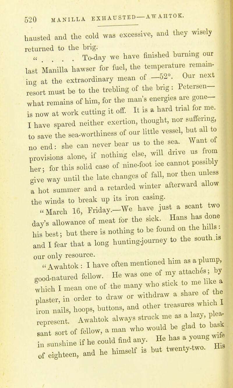 hausted and the cold was excessive, and they wisely returned to the brig. To-day we have finished burning our last Manilla hawser for fuel, the temperature remain- in. at the extraordinary mean of -52». Our next resort must be to the trebling of the brig : Petersen- what remains of him, for the man's energies are gon,^ is now at worlc cutting it off It is a hard tnal for me. I have spared neither exertion, thought, nor suffermg, to save the sea^worthiness of our little vessel, but aU to no end-, she can never bear us to the sea. Want of provisions alone, if nothing el=e, will dnve us from L- for this solid case of nine-foot ice cannot possibly give way until the late changes of fall, nor then un ess a hot summer and a retarded winter afterward allow the winds to break up its iron casmg.  March 16, Friday.-We have just a scant two day's allowance of meat for the sick. Hans has done his best; but there is nothing to be found on the In^ls. 'Id I fe^ that a long hunting-jouruey to the south,. our only resource. Awahtok: I have often mentioned him as a plump, good-natured fellow. He was one of my attaohfa ; by Thich I mean one of the many who stick to me hke Ister in order to draw or withdraw a share of he Jlils. hoops, buttons, and other —-'-^^ represent. Awahtok always struck me a. a lazy^ pka^ .ait sort of fellow, a man who would be glad to bask n 1 le it he could find any. He ha. a young w* of eighteen, and he himself is but twenty-two. Bs