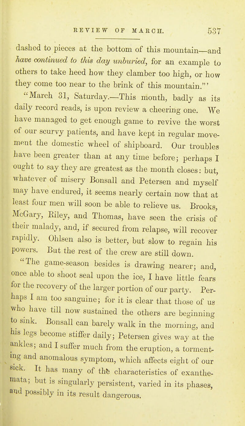 dashed to pieces at the bottom of this mountain and have ooniimced to this day unhuried, for an example to others to take heed how they clamber too high, or how they come too near to the brink of this mountain.' March 31, Saturday.—This month, badly as its daily record reads, is upon review a cheering one. We have managed to get enough game to revive the worst of our scurvy patients, and have kept in regular move- ment the domestic wheel of shipboard. Our troubles have been greater than at any time before; perhaps I ought to say they are greatest as the month closes: but, whatever of misery Bonsall and Petersen and myself may have endured, it seems nearly certain now that at least four men will soon be able to relieve us. Brooks, McGary, Riley, and Thomas, have seen the crisis of their malady, and, if secured from relapse, will recover rapidly. Ohlsen also is better, but slow to regain his powers. But the rest of the crew are stiU down. The game-season besides is drawing nearer; and, once able to shoot seal upon the ice, I have Httle fears for the recovery of the larger portion of our party. Per- haps I am too sanguine; for it is clear that those of us who have till now sustained the others are beginning to sink. Bonsall can barely walk in the morning, and his legs become stiffer daily; Petersen gives way at the ankles; and I suffer much from the eruption, a torment- ing and anomalous symptom, which affects eight of our sick. It has many of thfe characteristics of exanthe- raata; but is singularly persistent, varied in its phases, and possibly in its result dangerous.