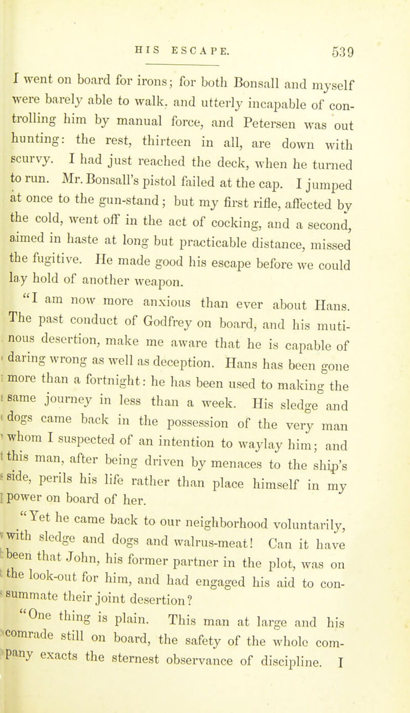 I went on board for irons; for both Bonsall and myself were barely able to walk, and utterly incapable of con- trolling him by manual force, and Petersen was out hunting: the rest, thirteen in all, are down with scurvy. I had just reached the deck, when he turned to run. Mr. Bonsall's pistol failed at the cap. I jumped at once to the gun-stand; but my first rifle, affected by the cold, went off in the act of cocking, and a second, aimed in haste at long but practicable distance, missed the fugitive. Pie made good his escape before we could lay hold of another weapon. I am now more anxious than ever about Hans. The past conduct of Godfrey on board, and his muti- . nous desertion, make me aware that he is capable of . daring wrong as well as deception. Hans has been gone i more than a fortnight: he has been used to making the ! same journey in less than a week. His sledge and < dogs came back in the possession of the very man ' whom I suspected of an intention to waylay him; and tthis man, after being driven by menaces to the ship's ^ side, perils his life rather than place himself in my I power on board of her. Yet he came back to our neighborhood voluntarily, vwith sledge and dogs and walrus-meat! Can it have ^been that John, his former partner in the plot, was on ! the look-out for him, and had engaged his aid to con- >summate their joint desertion? One thing is plain. This man at large and his •'Comrade still on board, the safety of the whole com- 'Pany exacts the sternest observance of discipline. I