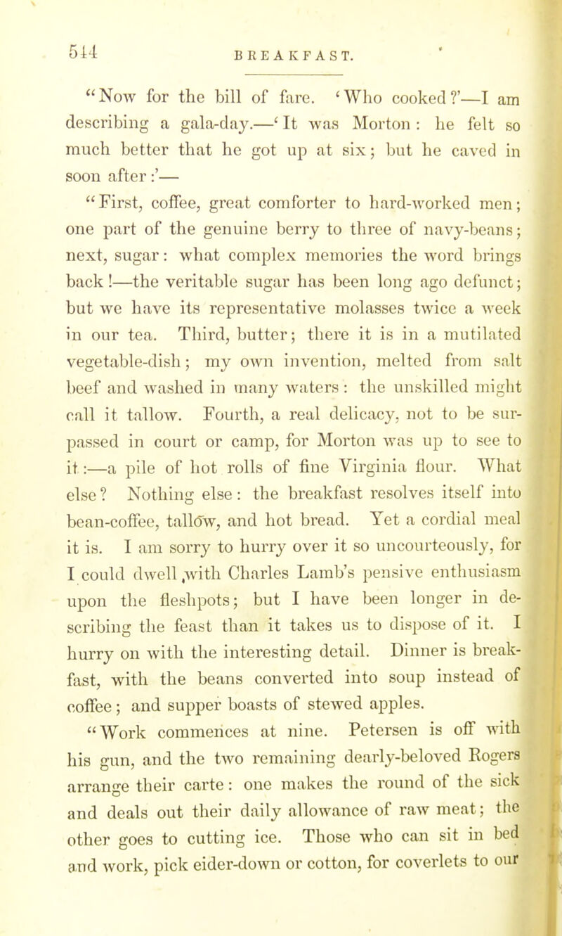 BREAKFAST. Now for the bill of fare. 'Who cooked?'—I am describing a gala-day.—' It was Morton : he felt so much better that he got up at six; but he caved in soon after:'— First, coffee, great comforter to hard-Avorked men; one part of the genuine berry to three of navy-beans; next, sugar: what complex memories the word brings back !—the veritable sugar has been long ago defunct; but we have its representative molasses twice a week in our tea. Third, butter; there it is in a mutilated vegetable-dish; my own invention, melted from salt beef and washed in many waters : the unskilled might call it tallow. Fourth, a real delicacy, not to be sur- passed in court or camp, for Morton was up to see to it:—a pile of hot rolls of fine Virginia flour. What else ? Nothing else : the breakfast resolves itself into bean-coffee, tall(5w, and hot bread. Yet a cordial meal it is. I am sorry to hurry over it so uncourteously, for I could dwell ,Avith Charles Lamb's pensive enthusiasm upon the fleshpots; but I have been longer in de- scribing the feast than it takes us to dispose of it. I hurry on with the interesting detail. Dinner is break- fast, with the beans converted into soup instead of coffee; and supper boasts of stewed apples. Work commences at nine. Petersen is ofl with his gun, and the two remaining dearly-beloved Rogers arrange their carte: one makes the round of the sick and deals out their daily allowance of raw meat; the other goes to cutting ice. Those who can sit in bed and work, pick eider-doAvn or cotton, for coverlets to our