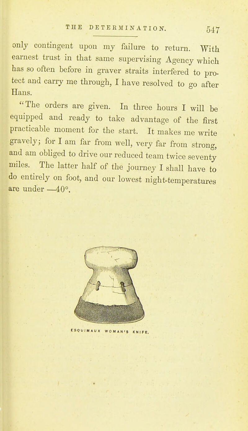 THE DETERMINATION, 54^ only contingent upon my failure to return. With earnest trust in that same supervising Agency which has so often before in graver straits interfered to pro- tect and carry me through, I have resolved to go after Hans. The orders are given. In three hours I will be equipped and ready to take advantage of the first practicable moment for the start. It makes me write gravely; for I am far from well, very far from strong, and am obHged to drive our reduced team twice seventy Diiles. The latter half of the journey I shall have to do entirely on foot, and our lowest nighUemperaturea are under —40°. ESQUIMAUX WOMAN'S KNIFE.