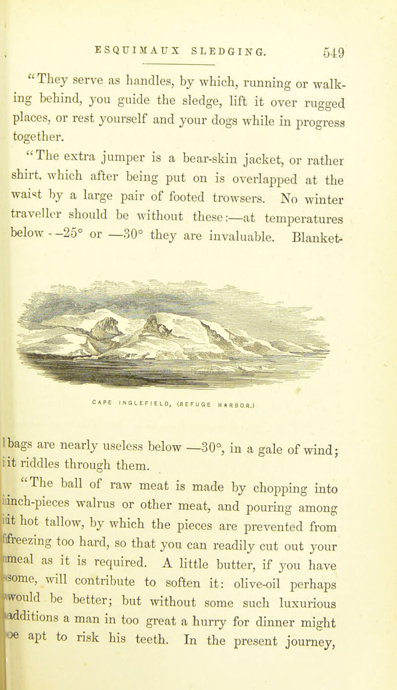 They serve as handles, by which, running or walk- ing behind, you guide the sledge, lift it over rugged places, or rest yourself and your dogs while in progress together. The extra jumper is a bear-skin jacket, or rather shirt, which after being put on is overlapped at the wai'^t by a large pair of footed trowsers. No winter traveller should be without these:—at temperatures below - -25° or —30° they are invaluable. Blanket^ CAPE INGLEFIELO, (REFUGE HARBOR.) Ibags are nearly useless below —30°, in a gale of wind; lit riddles through them. The ball of raw meat is made by chopping into Clinch-pieces walrus or other meat, and pouring among mt hot tallow, by which the pieces are prevented from ffreezing too hard, so that you can readily cut out your meal as it is required. A little butter, if you have 6ome, will contribute to soften it: olive-oil perhaps would be better; but without some such luxurious additions a man in too great a huriy for dinner might «e apt to risk his teeth. In the present journey,