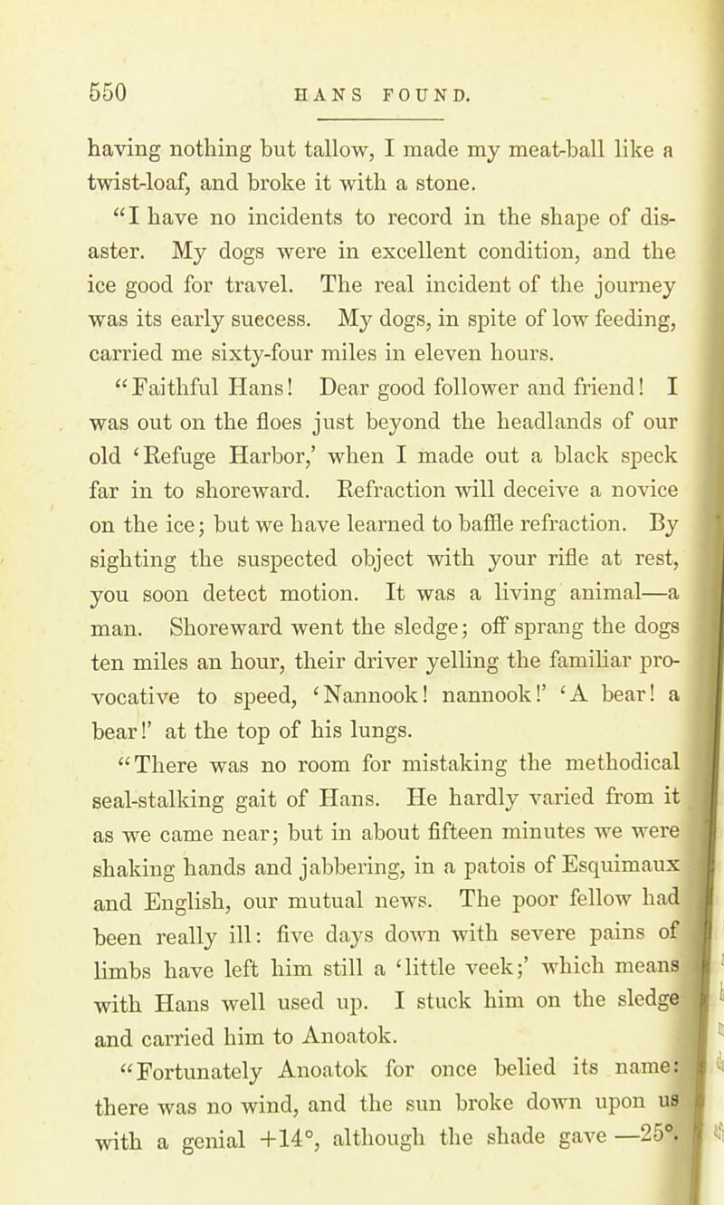 having nothing but tallow, I made my meat-ball like a twist-loaf, and broke it with a stone. I have no incidents to record in the shape of dis- aster. My dogs were in excellent condition, and the ice good for travel. The real incident of the journey was its early success. My dogs, in spite of low feeding, carried me sixty-four miles in eleven hours. Faithful Hans! Dear good follower and friend! I was out on the floes just beyond the headlands of our old 'Refuge Harbor,' when I made out a black speck far in to shoreward. Refraction will deceive a novice on the ice; but we have learned to bafile refraction. By sighting the suspected object with your rifle at rest, you soon detect motion. It was a living animal—a man. Shoreward went the sledge; off sprang the dogs ten miles an hour, their driver yelling the famihar pro- vocative to speed, 'Nannook! nannook!' 'A bear! a bear!' at the top of his lungs. There was no room for mistaking the methodical seal-stalking gait of Hans. He hardly varied from it as we came near; but in about fifteen minutes we were shaking hands and jabbering, in a patois of Esquimaux and English, our mutual news. The poor fellow had been really ill: five days do^m with severe pains of limbs have left him still a 'little veek;' which means with Hans well used up. I stuck him on the sledge and carried him to Anoatok. Fortunately Anoatok for once belied its name there was no wind, and the sun broke doAvn upon us with a genial +14°, although the shade gave —25°.