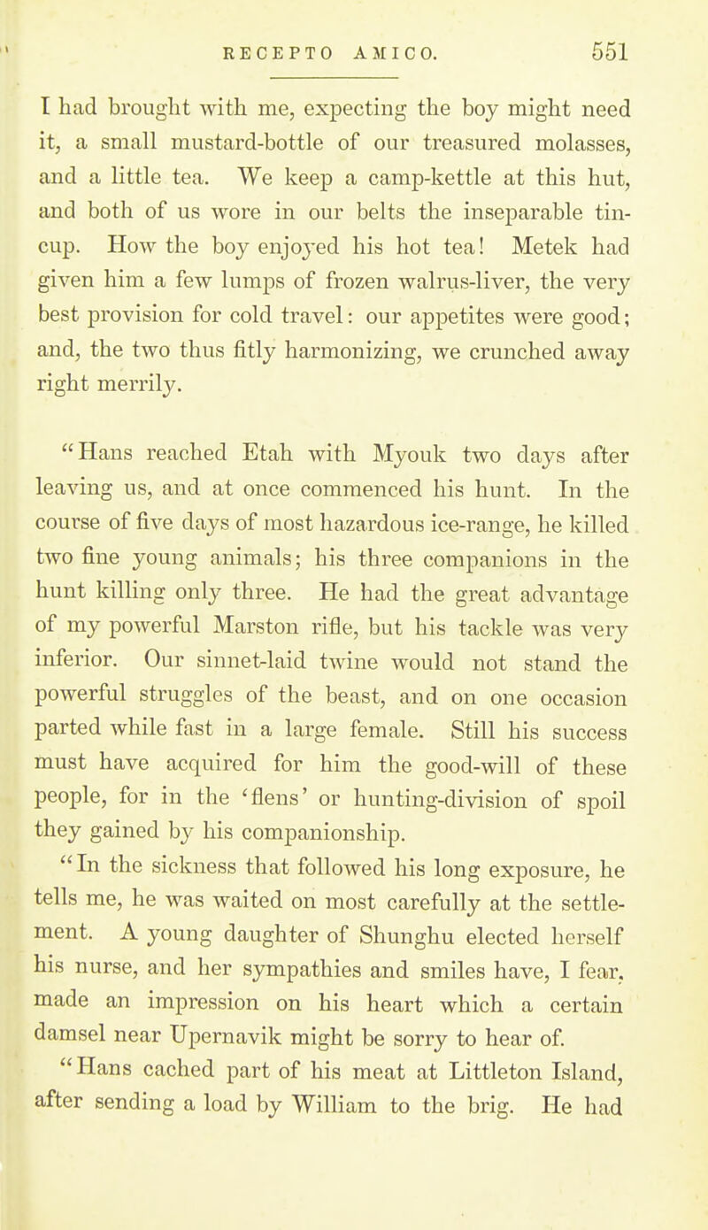 I had brought with me, expecting the boy might need it, a small mustard-bottle of our treasured molasses, and a little tea. We keep a camp-kettle at this hut, and both of us wore in our belts the inseparable tin- cup. How the boy enjoyed his hot tea! Metek had given him a few lumps of frozen walrus-liver, the very best provision for cold travel: our appetites were good; and, the two thus fitly harmonizing, we crunched away right merrily. Hans reached Etah with Myouk two days after leaving us, and at once commenced his hunt. In the course of five days of most hazardous ice-range, he killed two fine young animals; his three companions in the hunt kilhng only three. He had the great advantage of my powerful Marston rifle, but his tackle was very inferior. Our sinnet-laid twine would not stand the powerful struggles of the beast, and on one occasion parted while fast in a large female. Still his success must have acquired for him the good-will of these people, for in the 'flens' or hunting-division of spoil they gained b}^ his companionship.  In the sickness that followed his long exposure, he tells me, he was waited on most carefully at the settle- ment. A young daughter of Shunghu elected herself his nurse, and her sympathies and smiles have, I fear, made an impression on his heart which a certain damsel near Upemavik might be sorry to hear of Hans cached part of his meat at Littleton Island, after sending a load by William to the brig. He had