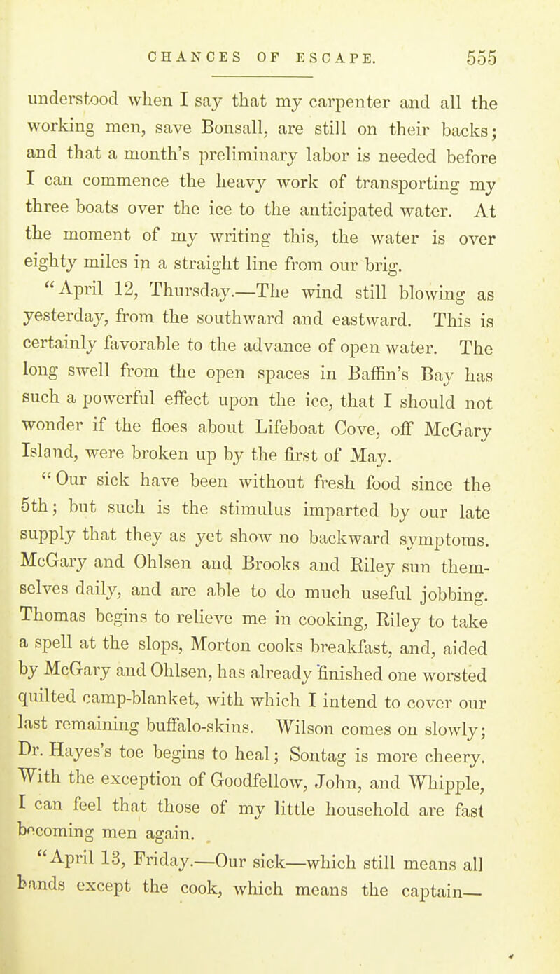 understood when I say thcat my carpenter and all the working men, save Bonsall, are still on their backs; and that a month's preliminary labor is needed before I can commence the heavy work of transporting my three boats over the ice to the anticipated water. At the moment of my Avriting this, the water is over eighty miles in a straight line from our brig. April 12, Thursday.—The wind still blowing as yesterday, from the southward and eastward. This is certainly favorable to the advance of open Avater. The long swell from the open spaces in Baffin's Bay has such a powerful effect upon the ice, that I should not wonder if the floes about Lifeboat Cove, oflf McGary Island, were broken up by the first of May. Our sick have been without fresh food since the 5th; but such is the stimulus imparted by our late supply that they as yet show no backward symptoms. McGary and Ohlsen and Brooks and Riley sun them- selves daily, and are able to do much useful jobbing. Thomas begins to relieve me in cooking, Riley to take a spell at the slops, Morton cooks breakfast, and, aided by McGary and Ohlsen, has already finished one worsted quilted camp-blanket, with which I intend to cover our last remaining buflfalo-skins. Wilson comes on slowly; Dr. Hayes's toe begins to heal; Sontag is more cheery. With the exception of Goodfellow, John, and Whipple, I can feel that those of my little household are fast becoming men again. April 13, Friday.—Our sick—which still means all bands except the cook, which means the captain—