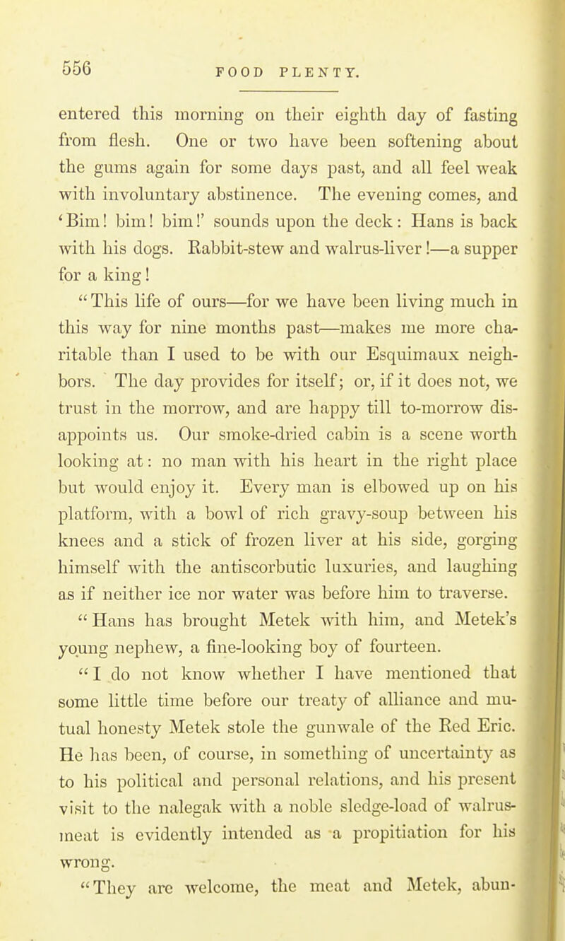 FOOD PLENTY. entered this morning on their eighth day of fasting from flesh. One or two have been softening about the gums again for some days past, and all feel weak with involuntary abstinence. The evening comes, and * Bim! bim! bim!' sounds upon the deck: Hans is back with his dogs. Kabbit-stew and walrus-liver!—a supper for a king!  This life of ours—for we have been living much in this way for nine months past—makes me more cha- ritable than I used to be with our Esquimaux neigh- bors. The day provides for itself; or, if it does not, we trust in the morrow, and are happy till to-morrow dis- appoints us. Our smoke-dried cabin is a scene worth looking at: no man with his heart in the right place but would enjoy it. Every man is elbowed up on his platform, with a bowl of rich gravy-soup between his knees and a stick of frozen liver at his side, gorging himself with the antiscorbutic luxuries, and laughing as if neither ice nor water was before him to traverse.  Hans has brought Metek with him, and Metek's young nephew, a fine-looking boy of fourteen.  I do not know whether I have mentioned that some little time before our treaty of alliance and mu- tual honesty Metek stole the gunwale of the Red Eric. He has been, of course, in something of uncertainty as to his political and personal relations, and his present visit to the nalegak with a noble sledge-load of walrus- meat is evidently intended as a propitiation for his wrong. They are welcome, the meat and Metek, abuu-