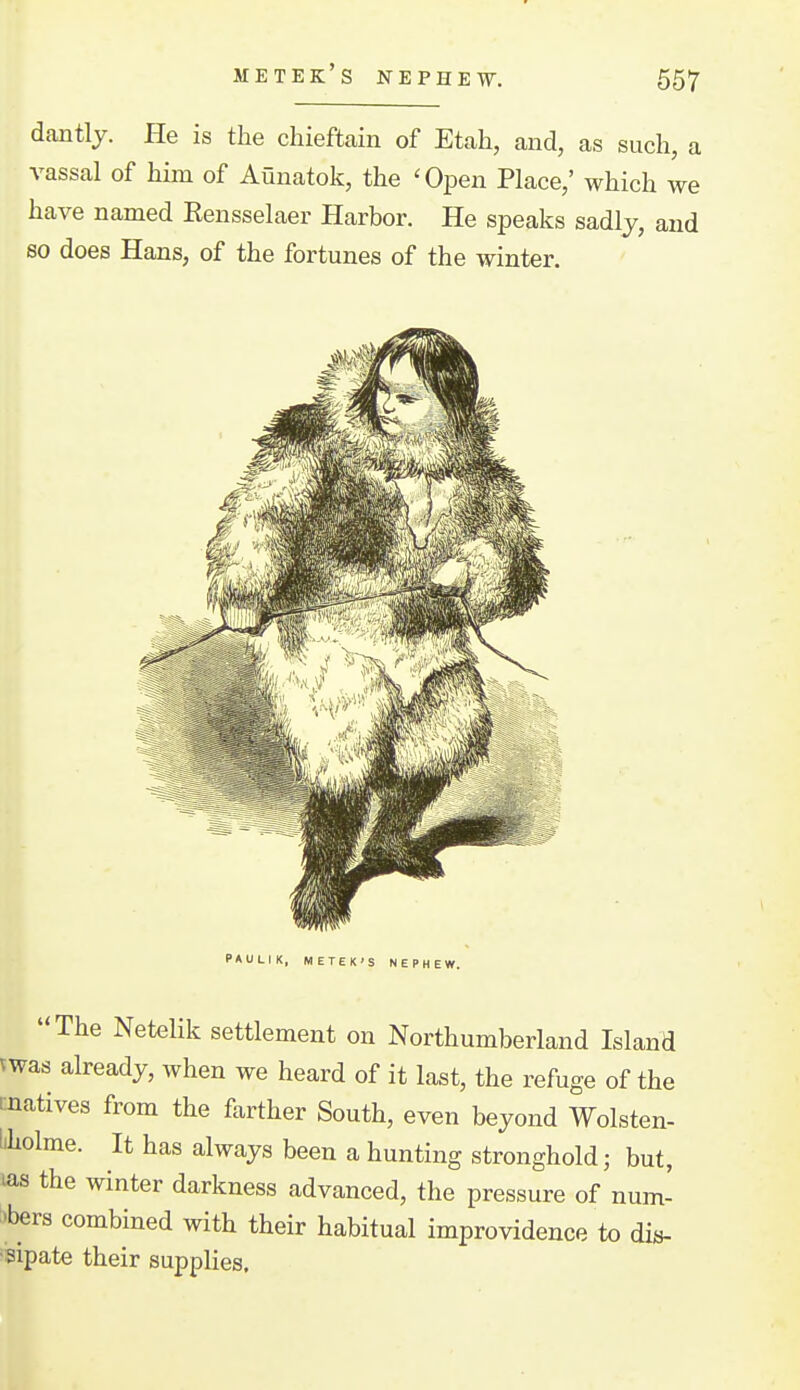 dantlj. He is the chieftain of Etah, and, as such, a vassal of him of Aunatok, the 'Open Place,' which we have named Eensselaer Harbor. He speaks sadly, and so does Hans, of the fortunes of the winter. PAULIK, METEK'S NEPHEV The Netelik settlement on Northumberland Island vwas already, when we heard of it last, the refuge of the i:natives from the farther South, even beyond Wolsten- liholme. It has always been a hunting stronghold; but, las the winter darkness advanced, the pressure of num- 'bers combined with their habitual improvidence to dis- sipate their supplies.