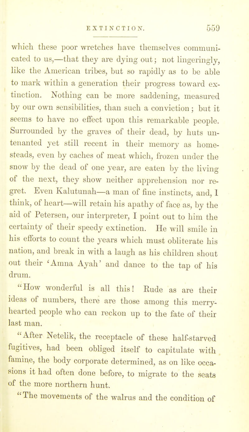 wliich these poor wretches have themselves communi- cated to us,—that they are djing out; not lingeringly, like the American tribes, but so rapidly as to be able to mark within a generation their progress toward ex- tinction. Nothing can be more saddening, measured by our own sensibilities, than such a conviction; but it seems to have no eifect upon this remarlcable people. Surrounded by the graves of their dead, by huts un- tenanted yet still recent in their memory as home- steads, even by caches of meat which, frozen under the snow by the dead of one year, are eaten by the living of the next, they show neither apprehension nor re- gret. Even Kalutunah—a man of fine instincts, and, 1 think, of heart—will retain his apathy of face as, by the aid of Petersen, our interpreter, I point out to him the certainty of their speedy extinction. He will smile in his efforts to count the years which must obliterate his nation, and break in with a laugh as his children shout out their 'Amna Ayah' and dance to the tap of his drum. How wonderful is all this! Rude as are their ideas of numbers, there are those among this merry- hearted people who can reckon up to the fate of their last man. After Netehk, the receptacle of these half-starved fugitives, had been obliged itself to capitulate with fami^e, the body corporate determined, as on like occa- sions it had often done before, to migrate to the seats of the more northern hunt.  The movements of the walrus and the condition of