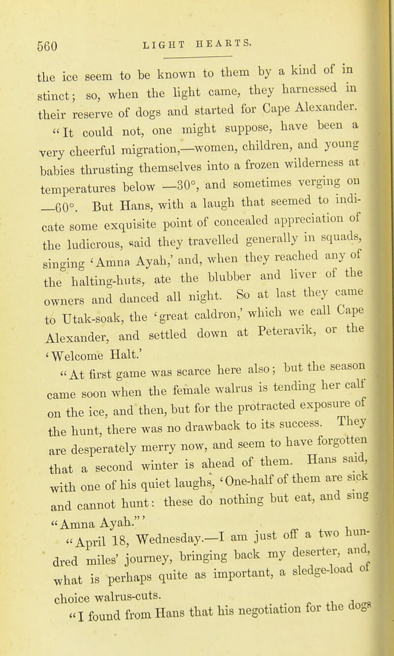 the ice seem to be known to them by a kind of in stinct; so, when the light came, they harnessed in their reserve of dogs and started for Cape Alexander. «It could not, one might suppose, have been a very cheerful migration,—women, children, and young babies thrusting themselves into a frozen wilderness at temperatures below -30°, and sometimes verging on _60°. But Hans, with a laugh that seemed to indi- cate some exquisite point of concealed appreciation of the ludicrous, «^aid they travelled generally in squads, sino-ing 'Amna Ayah,' and, when they reached any of the halting-huts, ate the blubber and liver of the owners and danced all night. So at last they came to Utak-soak, the 'great caldron,' which we call Cape Alexander, and settled down at Peteravik, or the 'Welcome Halt.' «At first game was scarce here also; but the season came soon when the female walrus is tending her call on the ice, and then, but for the protracted exposure ot the hunt, there was no drawback to its success. They are desperately merry now, and seem to have forgotten that a second winter is ahead of them. Hans said, with one of his quiet laughs, ' One-half of them are sick and cannot hunt: these do nothing but eat, and smg AmnaAyah.' April 18, Wednesday .-I am just off a two hun- ~ dred miles' journey, bringing back my deserter, and what is perhaps quite as important, a sledge-load oi choice walrus-cuts. I found from Hans that his negotiation for the dogs