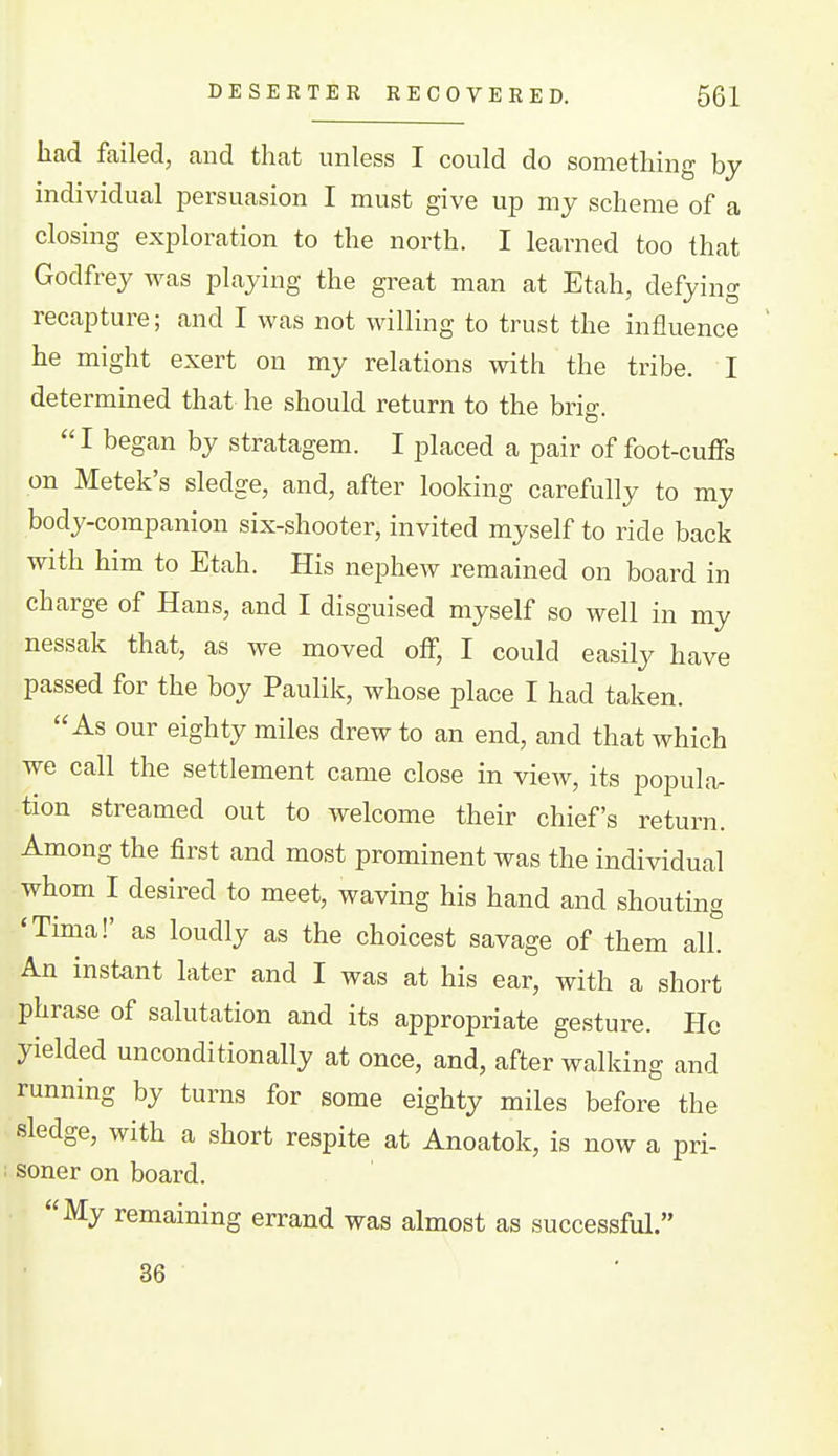 DESERTER RECOVERED. 661 had failed, and that unless I could do something by individual persuasion I must give up my scheme of a closing exploration to the north. I learned too that Godfrey was playing the great man at Etah, defying recapture; and I was not willing to trust the influence he might exert on my relations with the tribe. I determined that he should return to the brio-  I began by stratagem. I placed a pair of foot-cuffs on Metek's sledge, and, after looking carefully to my body-companion six-shooter, invited myself to ride back with him to Etah. His nephew remained on board in charge of Hans, and I disguised myself so well in my nessak that, as we moved off, I could easily have passed for the boy PauHk, whose place I had taken. As our eighty miles drew to an end, and that which we call the settlement came close in view, its popular tion streamed out to welcome their chief's return. Among the first and most prominent was the individual whom I desired to meet, waving his hand and shouting 'Tima!' as loudly as the choicest savage of them all. An instant later and I was at his ear, with a short phrase of salutation and its appropriate gesture. He yielded unconditionally at once, and, after walking and running by turns for some eighty miles before the sledge, with a short respite at Anoatok, is now a pri- soner on board. My remaining errand was almost as successful. 36