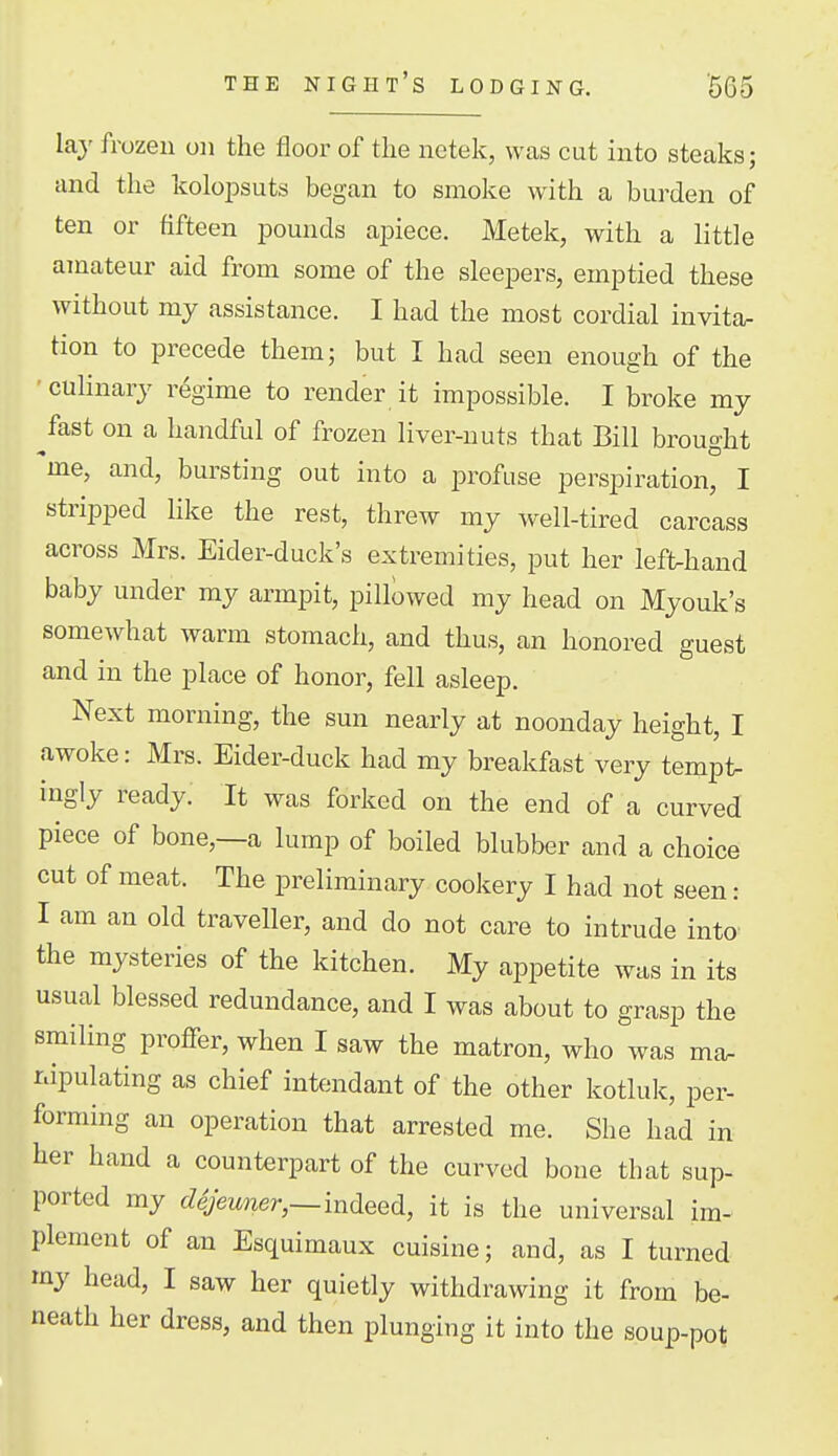 lay frozen on the floor of the netek, was cut into steaks; and the kolopsuts began to smoke with a burden of ten or fifteen pounds apiece. Metelc, with a little amateur aid from some of the sleepers, emptied these without my assistance. I had the most cordial invita- tion to precede them; but I had seen enough of the ■ culinary regime to render it impossible. I broke my fast on a handful of frozen liver-nuts that Bill brought me, and, bursting out into a profuse perspiration, I stripped hke the rest, threw my well-tired carcass across Mrs. Eider-duck's extremities, put her lefUaand baby under my armpit, pillowed my head on Myouk's somewhat warm stomach, and thus, an honored guest and in the place of honor, fell asleep. Next morning, the sun nearly at noonday height, I awoke: Mrs. Eider-duck had my breakfast very tempt- ingly ready. It was forked on the end of a curved piece of bone,—a lump of boiled blubber and a choice cut of meat. The preliminary cookery I had not seen : I am an old traveller, and do not care to intrude into the mysteries of the kitchen. My appetite was in its usual blessed redundance, and I was about to grasp the smiling proffer, when I saw the matron, who was ma. nipulating as chief intendant of the other kotluk, per- forming an operation that arrested me. She had in her hand a counterpart of the curved bone that sup- ported my ddjeuner,~mdeed, it is the universal im- plement of an Esquimaux cuisine; and, as I turned my head, I saw her quietly withdrawing it from be- neath her dress, and then plunging it into the soup-pot