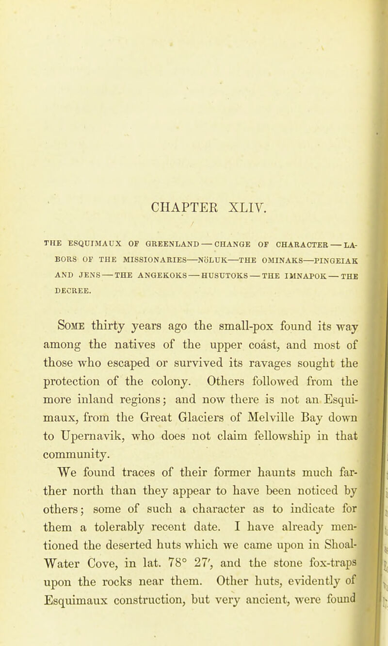 CHAPTER XLIV. THE ESQUIMAUX OF GREENLAND — CHANGE OF CHARACTER — LA- BORS OF THE MISSIONARIES—NbLUK—THE OMINAKS—PINGEIAK AND JENS — THE ANGEKOKS — HUSUTOKS — THE IMNAPOK—THE DECREE. Some thirty years ago the small-pox found its way among the natives of the upper coast, and most of those who escaped or survived its ravages sought the protection of the colony. Others followed from the more inland regions; and now there is not an Esqui- maux, from the Great Glaciers of Melville Bay down to TJpemavik, who does not claim fellowship in that community. We found traces of their former haunts much far- ther north than they appear to have been noticed by others; some of such a character as to indicate for * them a tolerably recent date. I have already men- tioned the deserted huts which we came upon in Shoal- Water Cove, in lat. 78° 27', and the stone fox-traps upon the rocks near them. Other huts, evidently of Esquimaux construction, but very ancient, were fomid