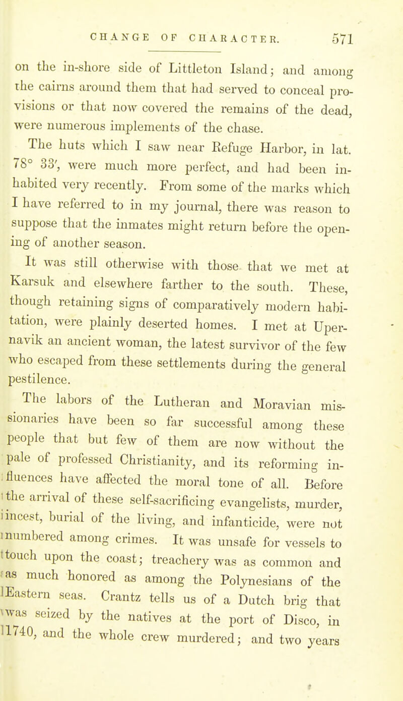on the in-shore side of Littleton Island; and among the cairns around them that had served to conceal pro- visions or that now covered the remains of the dead, were numerous implements of the chase. The huts which I saw near Refuge Harbor, in lat. 78° 33', were much more perfect, and had been in- habited very recently. From some of the marks which I have referred to in my journal, there was reason to suppose that the inmates might return before the open- ing of another season. It was still otherwise with those that we met at Karsuk and elsewhere farther to the south. These, though retaining signs of comparatively modern habi- tation, were plainly deserted homes. I met at Uper- navik an ancient woman, the latest survivor of the few who escaped from these settlements during the general pestilence. The labors of the Lutheran and Moravian mis- sionaries have been so far successful among these people that but few of them are now without the pale of professed Christianity, and its reforming in- :fluences have affected the moral tone of all. Before ithe arrival of these self-sacrificing evangelists, murder, i incest, burial of the living, and infanticide, were not I numbered among crimes. It was unsafe for vessels to ttouch upon the coast; treachery was as common and ■as much honored as among the Polynesians of the lEastern seas. Crantz tells us of a Dutch brig that ^was seized by the natives at the port of Disco, in 11740, and the whole crew murdered; and two years