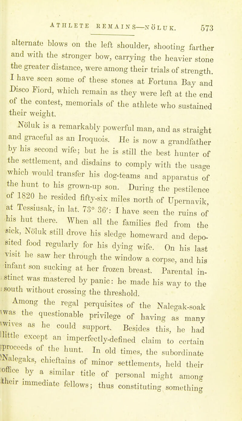 alternate blows on the left shoulder, shooting farther and with the stronger bow, carrying the heavier stone the greater distance, were among their trials of strength. I have seen some of these stones at Fortuna Bay and Disco Fiord, which remain as they were left at the end of the contest, memorials of the athlete who sustained their weight. Noluk is a remarkably powerful man, and as straight and graceful as an Iroquois. He is now a grandfather by his second wife; but he is still the best hunter of the settlement, and disdains to comply with the usa-e which would transfer his dog-teams and apparatus of the hunt to his grown-up son. During the pestilence of 1820 he resided fifty-six miles north of Upernavik at Tessiusak, in lat. 73° 36': I have seen the ruins of his hut there. When all the families fled from the sick, Noluk still drove his sledge homeward and depo- sited food regularly for his dying wife. On his last visit he saw her through the window a corpse, and his mfant son sucking at her frozen breast. Parental in- ..stmct was mastered by panic: he made his way to the lisouth without crossing the threshold. Among the regal perquisites of the Nalegak-soak ^was the questionable privilege of having as many ^wives as he could support. Besides this, he had I little except an imperfectly-defined claim to certain rproceeds of the hunt. In old times, the subordinate 'JNalegaks, chieftains of minor settlements, held their 'Office by a similar title of personal might amon^ Itheir immediate fellows; thus constituting something