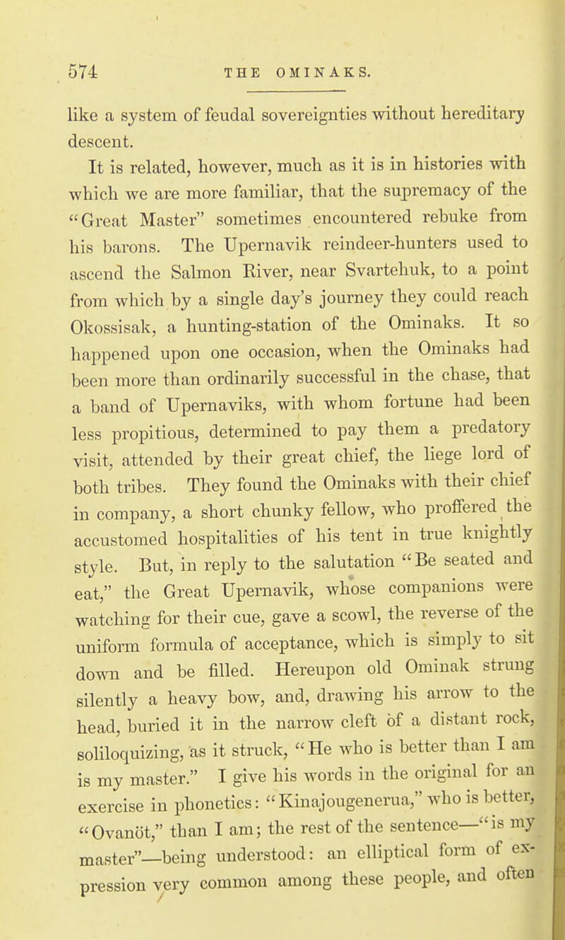 like a system of feudal sovereignties without hereditary descent. It is related, however, much as it is in histories with which we are more familiar, that the supremacy of the Great Master sometimes encountered rebuke from his barons. The Upernavik reindeer-hunters used to ascend the Salmon River, near Svartehuk, to a point from which by a single day's journey they could reach Okossisak, a hunting-station of the Ominaks. It so happened upon one occasion, when the Ominaks had been more than ordinarily successful in the chase, that a band of Upernaviks, with whom fortune had been less propitious, determined to pay them a predatory visit, attended by their great chief, the liege lord of both tribes. They found the Ominaks with their chief in company, a short chunky fellow, who proffered the accustomed hospitalities of his tent in true knightly style. But, in reply to the salutation Be seated and eat, the Great Upernavik, whose companions were watching for their cue, gave a scowl, the reverse of the uniform formula of acceptance, which is simply to sit down and be filled. Hereupon old Ominak strung silently a heavy bow, and, drawing his arrow to the head, buried it in the narrow cleft of a distant rock, soliloquizing. it struck, He who is better than I am is my master. I give his words in the original for an exercise in phonetics: Kinajougenerua, who is better, Ovanot, than I am; the rest of the sentence—is my master—being understood: an elliptical form of ex- pression very common among these people, and often