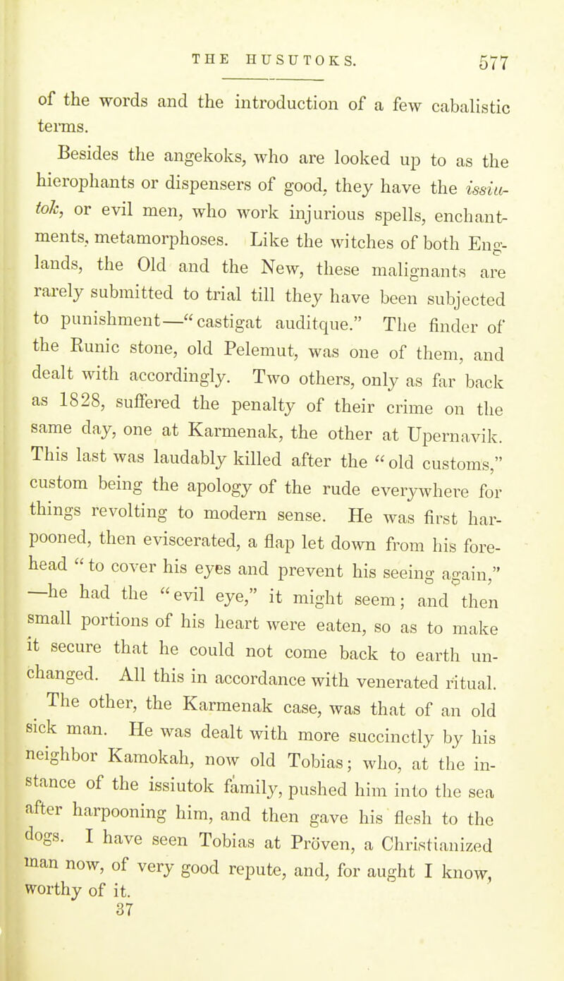 of the words and the introduction of a few cabalistic terms. Besides the angekolvs, who are looked up to as the hierophants or dispensers of good, they have the issut- tok, or evil men, who work injurious spells, enchant- ments, metamorphoses. Like the witches of both Eng- lands, the Old and the New, these malignants are rarely submitted to trial till they have been subjected to punishment—castigat auditque. The finder of the Eunic stone, old Pelemut, was one of them, and dealt with accordingly. Two others, only as far back as 1828, sulfered the penalty of their crime on the same day, one at Karmenak, the other at Upernavik. This last was laudably killed after the  old customs, custom being the apology of the rude everywhere for things revolting to modern sense. He was first har- pooned, then eviscerated, a flap let down from his fore- head  to cover his eyes and prevent his seeing again, -he had the evil eye, it might seem; and then small portions of his heart were eaten, so as to make it secure that he could not come back to earth un- changed. All this in accordance with venerated ritual. ^ The other, the Karmenak case, was that of an old sick man. He was dealt with more succinctly by his neighbor Kamokah, now old Tobias; who, at the in- stance of the issiutok family, pushed him into the sea after harpooning him, and then gave his flesh to the dogs. I have seen Tobias at Proven, a Christianized man now, of very good repute, and, for aught I know, worthy of it. 37