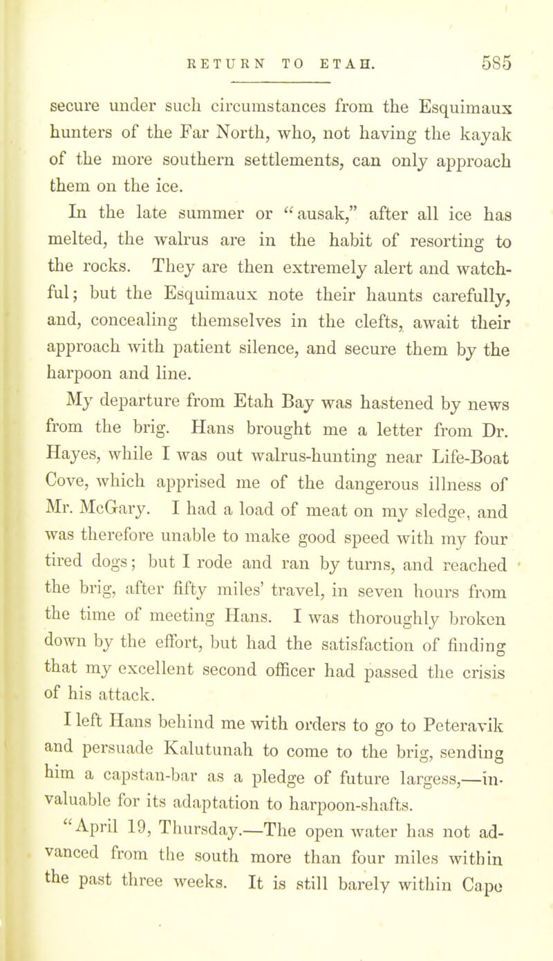 I RETURN TO ETAH. 585 secure under such circumstances from the Esquimaux hunters of the Far North, who, not having the kayak of the more southern settlements, can only approach them on the ice. In the late summer or ausak, after all ice has melted, the walrus are in the habit of resorting to the rocks. They are then extremely alert and watch- ful; but the Esquimaux note their haunts carefully, and, concealing themselves in the clefts, await their approach with patient silence, and secure them by the harpoon and line. My departure from Etah Bay was hastened by news from the brig. Hans brought me a letter from Dr. Hayes, while I was out walrus-hunting near Life-Boat Cove, which apprised me of the dangerous illness of Mr. McGary. I had a load of meat on my sledge, and was therefore unable to make good speed with my four tired dogs; but I rode and ran by turns, and reached ' the brig, after fifty miles' travel, in seven hours from the time of meeting Hans. I was thoroughly broken down by the effort, but had the satisfaction of finding that my excellent second officer had passed the crisis of his attack. I left Hans behind me with orders to go to Peteravik and persuade Kalutunah to come to the brig, sending him a capstan-bar as a pledge of future largess,—in- valuable for its adaptation to harpoon-shafts. April 19, Thursday.—The open water has not ad- vanced from tlie south more than four miles within the past three weeks. It is still barely within Capo