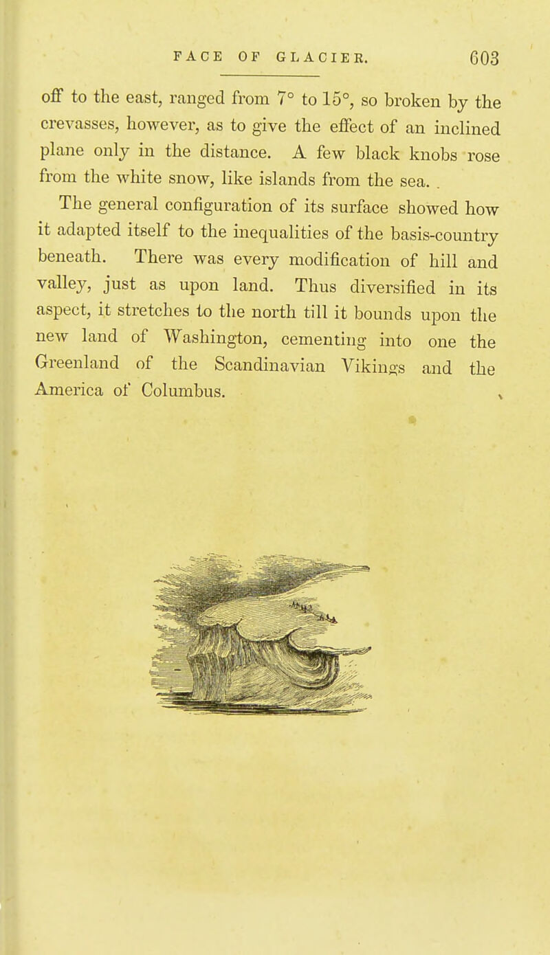 off to the east, ranged from 7° to 15°, so broken by the crevasses, however, as to give the effect of an inclined plane only in the distance. A few black knobs rose from the white snow, like islands from the sea. . The general configuration of its surface showed how it adapted itself to the inequalities of the basis-country beneath. There was every modification of hill and valley, just as upon land. Thus diversified in its aspect, it stretches to the north till it bounds upon the new land of Washington, cementing into one the Greenland of the Scandinavian Vikings and the America of Columbus. .