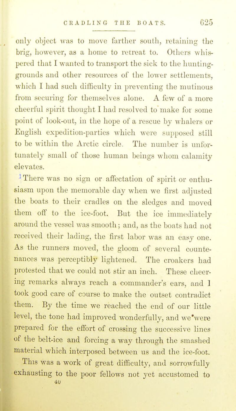 CRADLING THE BOATS. G25 only object was to move farther south, retaining the brig, however, as a home to retreat to. Others whis- pered that I wanted to transport the sick to the hunting- grounds and other resources of the lower settlements, which I had such difficulty in preventing the mutinous from securing for themselves alone. A few of a more cheerful spii-it thought I had resolved to make for some point of look-out, in the hope of a rescue by whalers or English expedition-parties which were supposed still to be within the Arctic circle. The number is unfor- tunately small of those human beings whom calamity elevates. ' There was no sign or affectation of spirit or enthu- siasm upon the memorable day when we first adjusted the boats to their cradles on the sledges and moved them off to the ice-foot. But the ice immediately around the vessel was smooth; and, as the boats had not received their lading, the first labor was an easy one. As the runners moved, the gloom of several counte- nances was perceptibly lightened. The croakers had protested that we could not stir an inch. These cheer- ing remarks always reach a commander's ears, and I took good care of course to make the outset contradict them. By the time we reached the end of our little level, the tone had improved wonderfully, and we'were prepared for the effort of crossing the successive lines of the belt-ice and forcing a way through the smashed material which interposed between us and the ice-foot. This was a work of great difficulty, and sorrowfully exhausting to the poor fellows not jet accustomed to 40