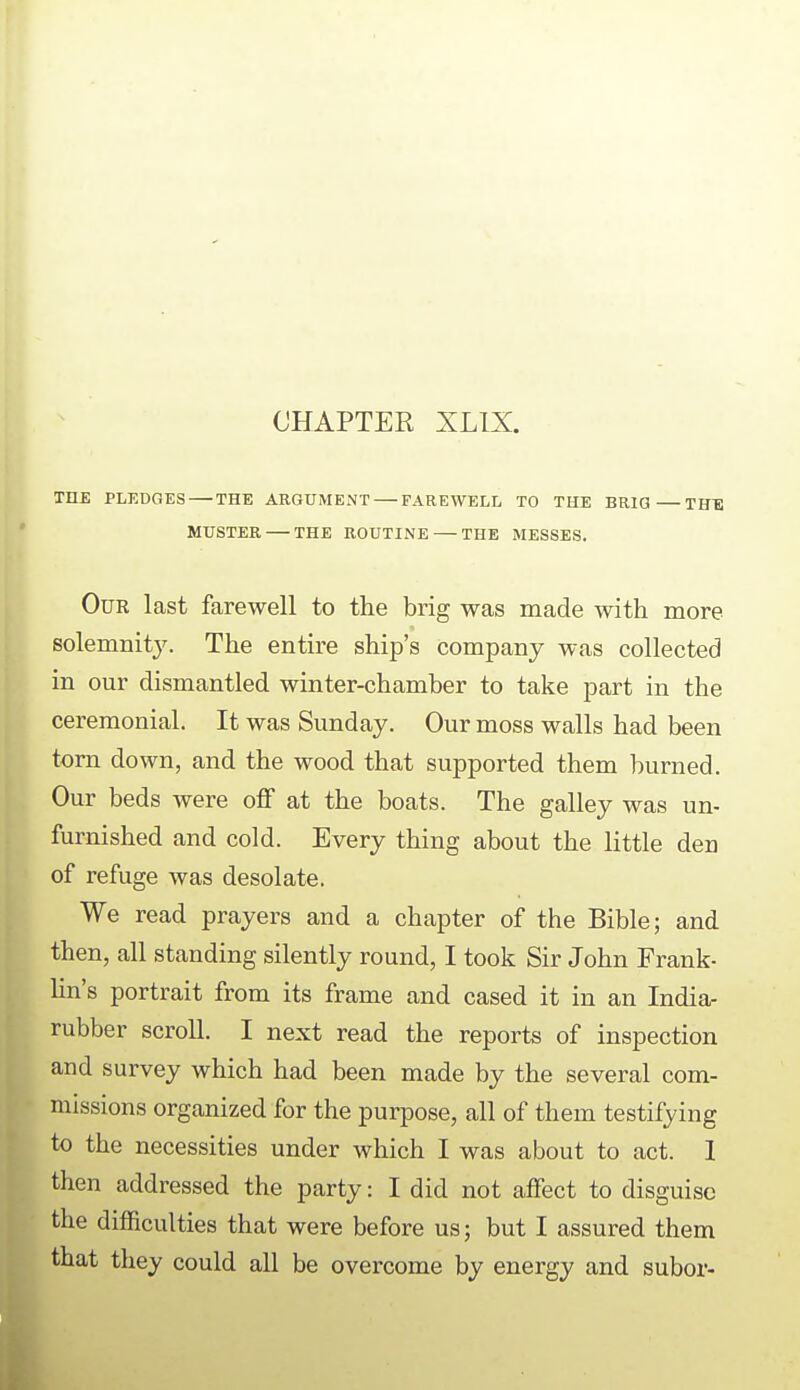 CHAPTER XLIX. THE PLEDGES THE ARGUMENT FAREWELL TO THE BRIG THE MUSTER THE ROUTINE THE MESSES. Our last farewell to the brig was made with more solemnity. The entire ship's company was collected in our dismantled winter-chamber to take part in the ceremonial. It was Sunday. Our moss walls had been torn down, and the wood that supported them burned. Our beds were off at the boats. The galley was un- furnished and cold. Every thing about the little den of refuge was desolate. We read prayers and a chapter of the Bible; and then, all standing silently round, I took Sir John Frank- lin's portrait from its frame and cased it in an India- rubber scroll. I next read the reports of inspection and survey which had been made by the several com- missions organized for the purpose, all of them testifying to the necessities under which I was about to act. 1 then addressed the party: I did not affect to disguise the difficulties that were before us; but I assured them that they could all be overcome by energy and subor-