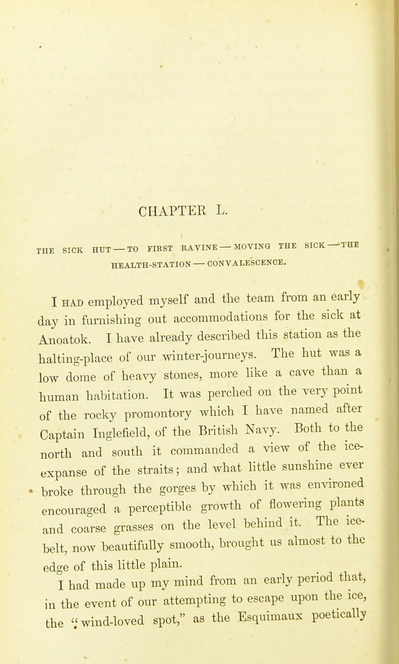 THE STCK HUT —TO FIRST RAVINE — MOVING THE SICK —THE HEALTH-STATION CONVALESCENCE. I HAD employed myself and the team from an early day in furnishing out accommodations for the sick at Anoatok. I have already described this station as the halting-place of our winter-journeys. The hut was a low dome of heavy stones, more Hke a cave than a human habitation. It was perched on the very point of the rocky promontory which I have named after Captain Inglefield, of the British Navy. Both to the north and south it commanded a view of the ice- expanse of the straits; and what little sunshine ever ' broke through the gorges by which it was emdroned encouraged a perceptible growth of flowering plants and coarse grasses on the level behind it. The ice- belt, now beautifully smooth, brought us almost to the edge of this little plain. I had made up my mind from an early period that, in the event of our attempting to escape upon the ice, the  wind-loved spot, as the Esquimaux poetically