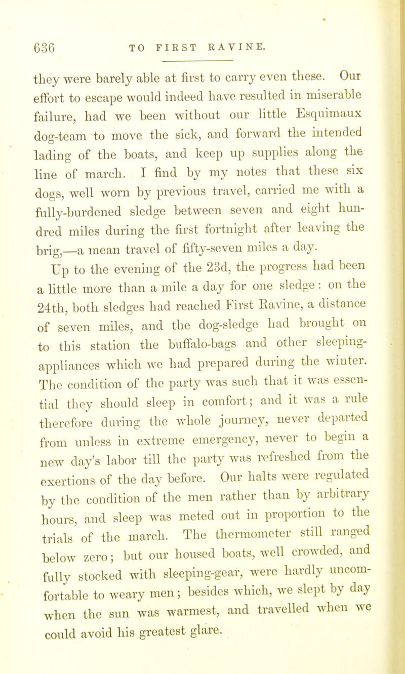 tliey were barely able at first to carry even these. Our effort to escape would indeed have resulted in miserable failure, had we been without our little Esquimaux dog-team to move the sick, and forward the intended lading of the boats, and keep up supplies along the line of march. I find by my notes that these six dogs, well worn by previous travel, carried me with a fully-burdened sledge between seven and eight hun- dred miles during the first fortnight after leaving the brig,—a mean travel of fifty-seven miles a day. Up to the evening of the 23d, the progress had been a little more than a mile a day for one sledge : on the 24th, both sledges had reached First Ravine, a distance of seven miles, and the dog-sledge had brought on to this station the buffalo-bags and other sleeping- appliances which we had prepared during the winter. The condition of the party was such that it was essen- tial they should sleep in comfort; and it was a rule therefore during the whole journey, never departed from unless in extreme emergency, never to begin a new day's labor till the party was refreshed from the exertions of the day before. Our halts were regulated by the condition of the men rather than by arbitrary hours, and sleep was meted out in proportion to the trials of the march. The thermometer still ranged below zero; but our housed boats, well crowded, and fully stocked with sleeping-gear, were hardly uncom- fortable to weary men; besides which, we slept by day when the sun was warmest, and travelled when we co\ild avoid his greatest glare.