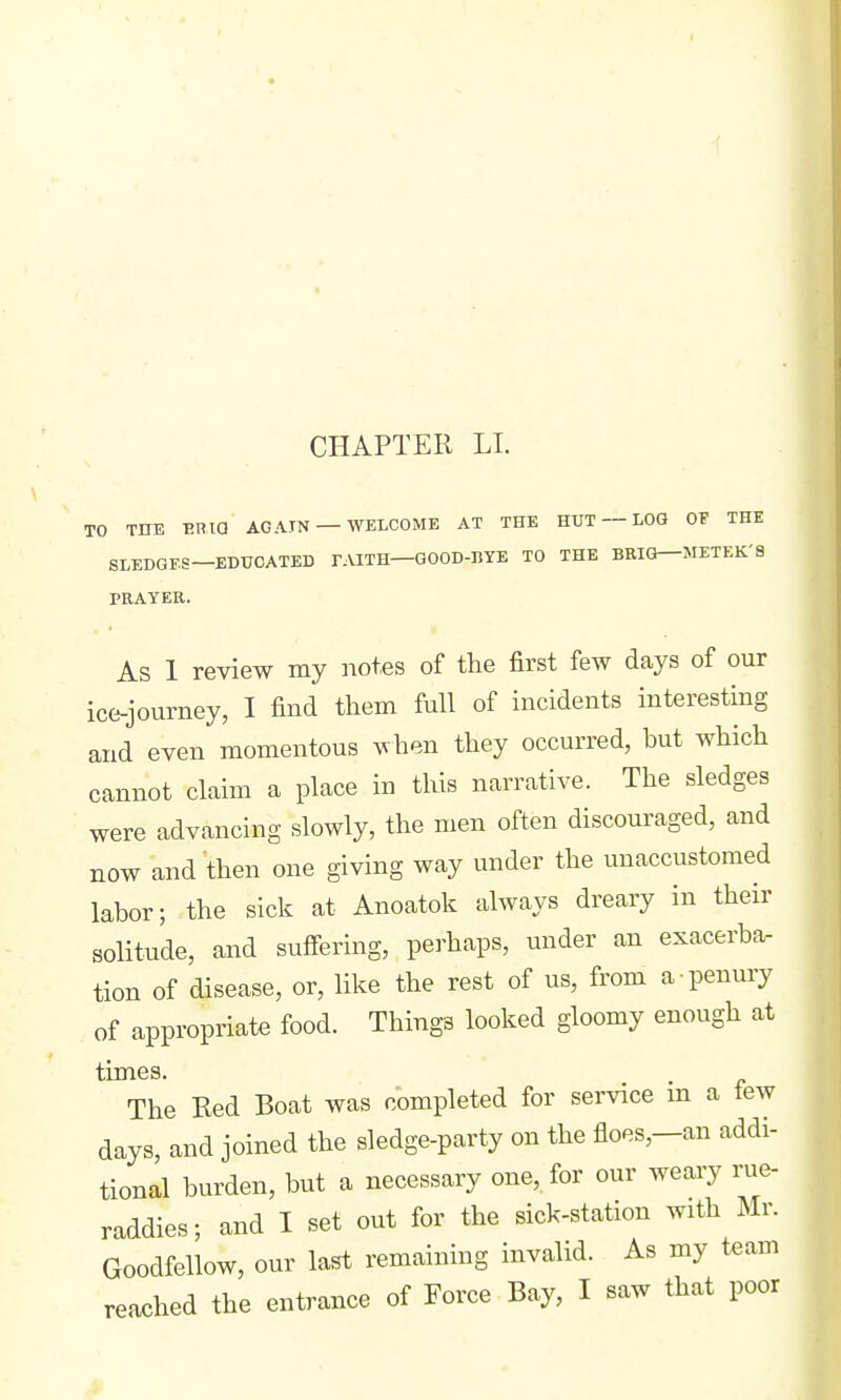 TO THE BRia AG ATN —WELCOME AT THE HUT — LOG OF THE SLEDGES—EDUCATED FAITH—GOOD-BYE TO THE BRIG—JIETEK'S PRAYER. As 1 review my notes of the first few days of our ice-journey, I find them full of incidents interesting and even momentous when they occurred, hut which cannot claim a place in this narrative. The sledges were advancing slowly, the men often discouraged, and now and then one giving way under the unaccustomed labor; the sick at Anoatok always dreary in their solitude, and suifering, perhaps, under an exacerba- tion of disease, or, like the rest of us, from a penury of appropriate food. Things looked gloomy enough at times. The Red Boat was completed for service m a tew days, and joined the sledge-party on the floes,-an addi- tional burden, but a necessary one, for our weary rue- raddies; and I set out for the sick-station with Mr. Goodfellow, our last remaining invalid. As my team reached the entrance of Force Bay, I saw that poor
