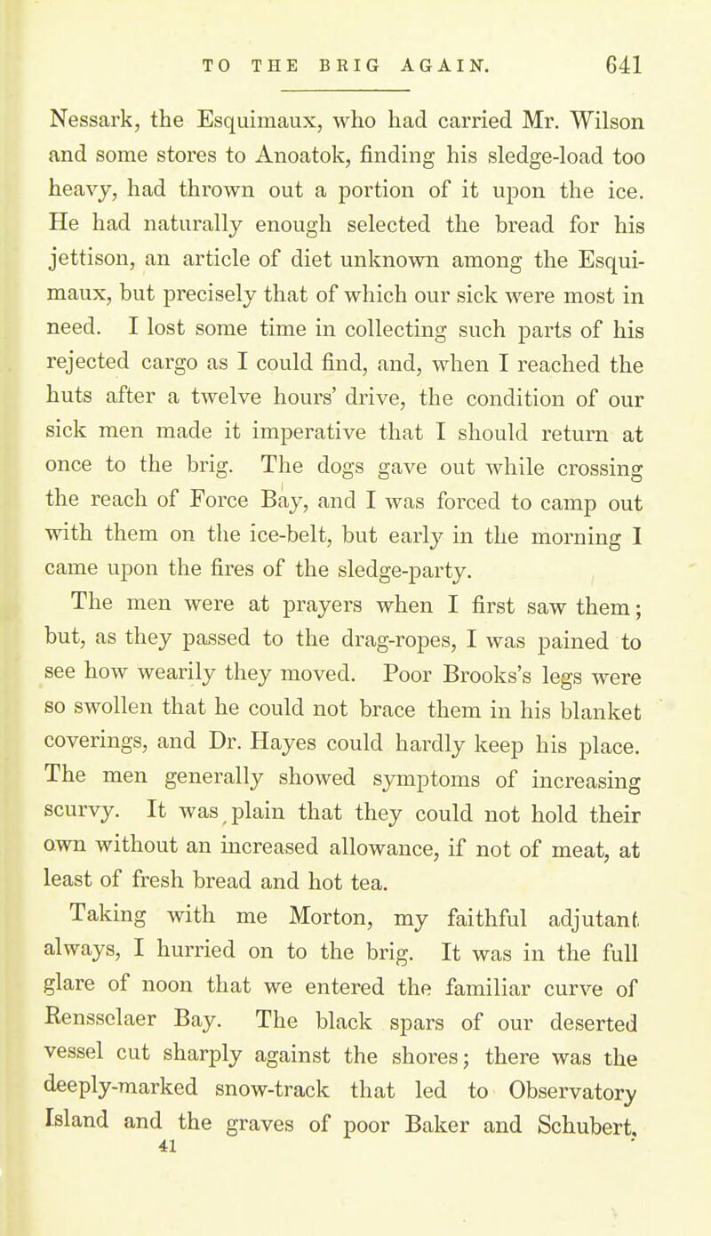 Nessark, the Esquimaux, who had carried Mr. Wilson and some stores to Anoatok, finding his sledge-load too heavy, had thrown out a portion of it upon the ice. He had naturally enough selected the bread for his jettison, an article of diet unknown among the Esqui- maux, but precisely that of which our sick were most in need. I lost some time in collecting such parts of his rejected cargo as I could find, and, when I reached the huts after a twelve hours' drive, the condition of our sick men made it imperative that I should return at once to the brig. The dogs gave out while crossing the reach of Force Bay, and I was forced to camp out with them on the ice-belt, but early in the morning I came upon the fires of the sledge-party. The men were at prayers when I first saw them; but, as they passed to the drag-ropes, I was pained to see how wearily they moved. Poor Brooks's legs were so swollen that he could not brace them in his blanket coverings, and Dr. Hayes could hardly keep his place. The men generally showed symptoms of increasing scurvy. It was plain that they could not hold their own without an increased allowance, if not of meat, at least of fresh bread and hot tea. Taking with me Morton, my faithful adjutant, always, I hurried on to the brig. It was in the full glare of noon that we entered the familiar curve of Rensselaer Bay. The black spars of our deserted vessel cut sharply against the shores; there was the deeply-marked snow-track that led to Observatory Island and the graves of poor Baker and Schubert,