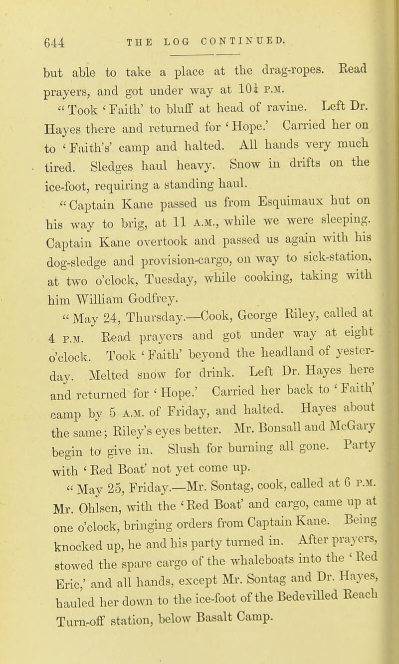 but able to take a place at the drag-ropes. Read prayei-s, and got under way at 10 i p.m.  Took ' Faith' to bluff at head of ravme. Left Dr. Hayes there and returned for ' Hope.' Carried her on to ' Faith's' camp and halted. All hands very much ■ tired. Sledges haul heavy. Snow in drifts on the ice-foot, requiring a standing haul. Captain Kane passed us from Esquimaux hut on his way to brig, at 11 a.m., while we were sleeping. Captain Kane overtook and passed us again with his dog-sledge and provision-cargo, on way to sick-station, at two o'clock, Tuesday, while cooking, taking with him William Godfrey.  May 24, Thursday.—Cook, George Riley, called at 4 P.M. Read prayers and got under way at eight o'clock. Took ' Faith' beyond the headland of yester- day. Melted snow for drink. Left Dr. Hayes here and returned for ' Hope.' Carried her back to ' FaitK' camp by 5 a.m. of Friday, and halted. Hayes about the same; Riley's eyes better. Mr. Bonsall and McGary begin to give in. Slush for burning all gone. Party with ' Red Boat' not yet come up.  May 25, Friday.—Mr. Sontag, cook, called at 6 p.m. Mr. Ohlsen, with the 'Red Boat' and cargo, came up at one o'clock, bringing orders from Captain Kane. Being knocked up, he and his party turned in. After prayers, stowed the spare cargo of the whaleboats into the ' Red Eric,' and all hands, except Mr. Sontag and Dr. Hayes, hauled her down to the ice-foot of the Bedevilled Reach Turn-off station, below Basalt Camp.