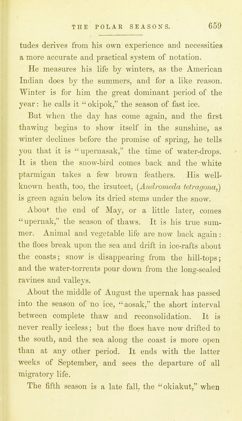 tudes derives from his own experience and necessities a more accurate and practical system of notation. He measures his life by winters, as the American Indian does by the summers, and for a like reason. Winter is for him the great dominant period of the year: he calls it  okipok, the season of fast ice. But when the day has come again, and the first thawing begins to show itself in the sunshine, as winter declines before the promise of spring, he tells you that it is  upernasak, the time of water-drops. It is then the snow-bird comes back and the white ptarmigan takes a few broAvn feathers. His well- Itnown heath, too, the irsuteet, [Andromeda tetragona,) is green again below its dried stems under the snow. About the end of May, or a httle later, comes upernak, the season of thaws. It is his true sum- mer. Animal and vegetable life are now back again: the floes break upon the sea and drift in ice-rafts about the coasts; snow is disappearing from the hill-tops; and the water-torrents pour down from the long-sealed ravines and valleys. About the middle of August the upernak has passed into the season of no ice,  aosak, the short interval between complete thaw and reconsolidation. It is never really iceless; but the floes have now drifted to the south, and the sea along the coast is more oj)en than at any other period. It ends with the latter weeks of September, and sees the departure of all migratory life. The fifth season is a late fall, the okiakut, when