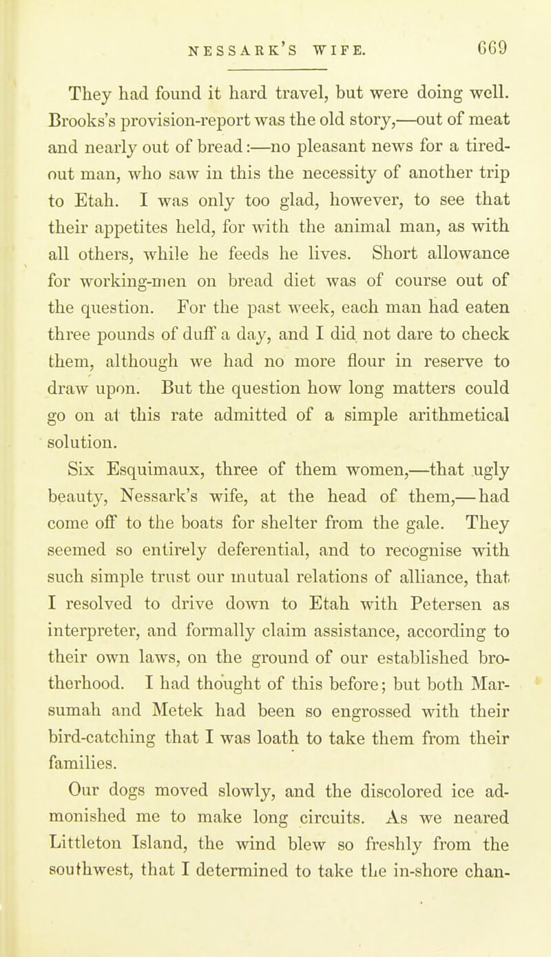 They had found it hard travel, but were doing well. Brooks's provision-report was the old story,—out of meat and nearly out of bread:—no pleasant news for a tired- out man, who saw in this the necessity of another trip to Etah. I was only too glad, however, to see that their appetites held, for with the animal man, as with all others, while he feeds he lives. Short allowance for working-men on bread diet was of course out of the question. For the past week, each man had eaten three pounds of duff a day, and I did not dare to check them, although we had no more flour in reserve to draw upon. But the question how long matters could go on at this rate admitted of a simple arithmetical solution. Six Esquimaux, three of them women,—^that ugly beauty, Nessark's wife, at the head of them,— had come off to the boats for shelter from the gale. They seemed so entirely deferential, and to recognise with such simple trust our mutual relations of alliance, that I resolved to drive down to Etah with Petersen as interpreter, and formally claim assistance, according to their own laws, on the ground of our established bro- therhood. I had thought of this before; but both Mar- sumah and Metek had been so engrossed with their bird-catching that I was loath to take them from their families. Our dogs moved slowly, and the discolored ice ad- monished me to make long circuits. As we neared Littleton Island, the wind blew so freshly from the southwest, that I determined to take the in-shore chan-