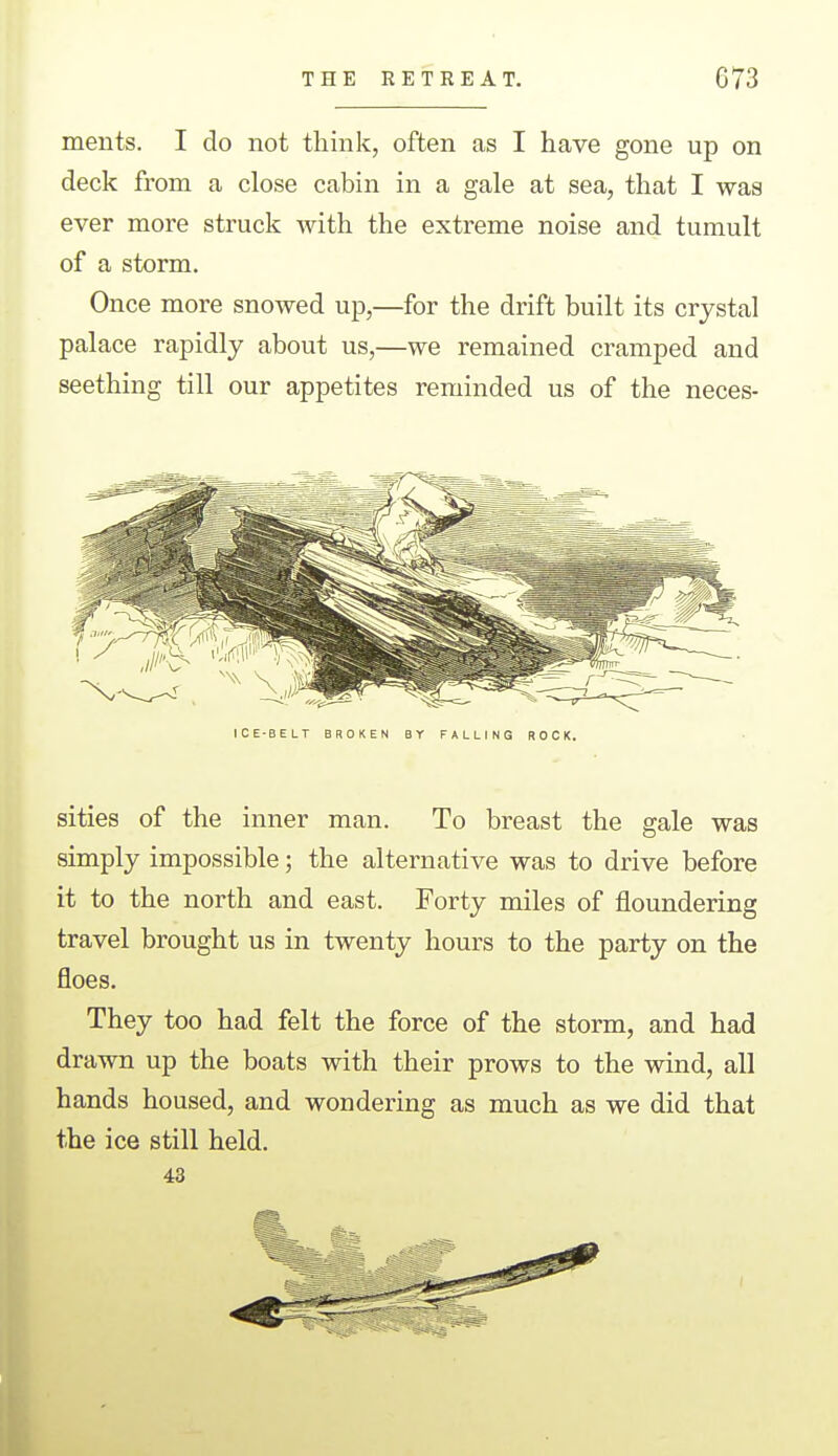 ments. I do not think, often as I have gone up on deck from a close cabin in a gale at sea, that I was ever more struck with the extreme noise and tumult of a storm. Once more snowed up,—for the drift built its crystal palace rapidly about us,—we remained cramped and seething till our appetites reminded us of the neces- ICE-BELT BROKEN BY FALLING BOCK. sities of the inner man. To breast the gale was simply impossible; the alternative was to drive before it to the north and east. Forty miles of floundering travel brought us in twenty hours to the party on the floes. They too had felt the force of the storm, and had drawn up the boats with their prows to the wind, all hands housed, and wondering as much as we did that the ice still held. 43