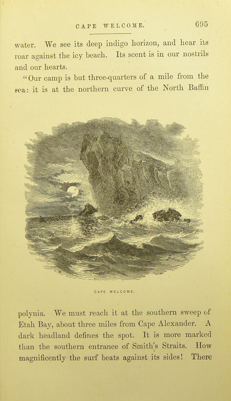 CAPE WELCOME. water. We see its deep indigo horizon, and hear its roar against the icy beach. Its scent is in our nostrils and our hearts. Our camp is but three-quarters of a mile from the sea: it is at the northern curve of the North Baffin CAPE WELCOME. polynia. We must reach it at the southern sweep of Etah Bay, about three miles from Cape Alexander. A dark headland defines the spot. It is more marked than the southern entrance of Smith's Straits. How magnificently the surf beats against its sides! There