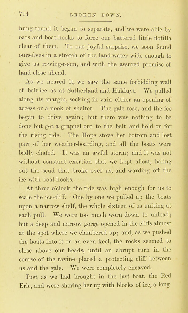 BROKEN DOWN. hung round it began to separate, and'we were able by oars and boat-hooks to force our battered little flotilla clear of them. To our joyful surprise, we soon found ourselves in a stretch of the land-water wide enough to give us rowing-room, and with the assured promise of land close ahead. As we n eared it, we saw the same forbidding wall of belt-ice as at Sutherland and Hakluyt. We pulled along its margin, seeking in vain either an opening of access or a nook of shelter. The gale rose, and the ice began to drive again; but there was nothing to be done but get a grapnel out to the belt and hold on for the rising tide. The Hope stove her bottom and lost part of her weather-boarding, and all the boats were badly chafed. It was an awful storm; and it was not without constant exertion that we kept afloat, baling out the scud that broke over us, and warding off the ice with boat-hooks. At three o'clock the tide was high enough for us to scale the ice-cliff. One by one we pulled up the boats upon a narrow shelf, the whole sixteen of us uniting at each pull. We were too much worn down to unload; but a deep and narrow gorge opened in the cliffs almost at the spot where we clambered up; and, as we pushed the boats into it on an even keel, the rocks seemed to close above our heads, until an abrupt turn in the course of the ravine placed a protecting cliff between us and the gale. We were completely encaved. Just as we had brought in the last boat, the Red Eric, and were shoring her up with blocks of ice, a long