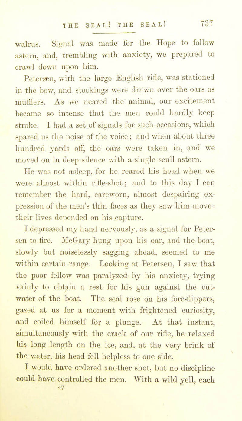 walrus. Signal was made for the Hope to follow astern, and, trembling with anxiety, we prepared to crawl down upon him. Petersen, with the large English rifle, was stationed in the bow, and stockings were drawn over the oars as mufflers. As we neared the animal, our excitement became so intense that the men could hardly keep stroke. I had a set of signals for such occasions, which spared us the noise of the voice; and when about three hundred yards off, the oars were taken in, and we moved on in deep silence with a single scull astern. He was not asleep, for he reared his head when we were almost within rifle-shot; and to this day I can remember the hard, careworn, almost despairing ex- pression of the men's thin faces as they saw him move: their lives depended on his capture. I depressed my hand nervously, as a signal for Peter- sen to fire. McGaiy hung upon his oar, and the boat, slowly but noiselessly sagging ahead, seemed to me within certain range. Looking at Petersen, I saw that the poor fellow was paralyzed by his anxiety, trying vainly to obtain a rest for his gun against the cut- water of the boat. The seal rose on his fore-flippers, gazed at us fox a moment with frightened curiosity, and coiled himself for a plunge. At that instant, simultaneously with the crack of our rifle, he relaxed his long length on the ice, and, at the very brink of the water, his head fell helpless to one side. I would have ordered another shot, but no discipline could have controlled the men. With a wild yell, each 47