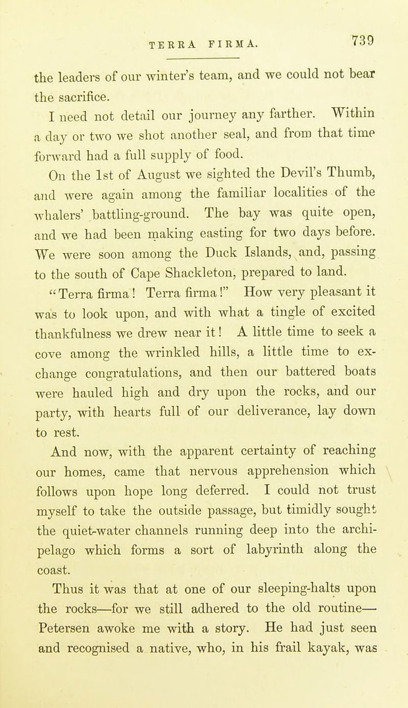 TERRA FIRM A. the leaders of our winter's tecam, and we could not bear the sacrifice. I need not detail our journey any farther. Within a day or two we shot another seal, and froro that time forward had a full supply of food. On the 1st of August we sighted the Devil's Thumb, and were again among the familiar localities of the whalers' battling-ground. The bay was quite open, and we had been making easting for two days before. We were soon among the Duck Islands, and, passing to the south of Cape Shackleton, prepared to land.  Terra firma! Terra firma! How very pleasant it was to look upon, and with what a tingle of excited thankfulness we drew near it! A little time to seek a cove among the wrinkled hills, a little time to ex- change congratulations, and then our battered boats were hauled high and dry upon the rocks, and our party, with hearts full of our deliverance, lay down to rest. And now, with the apparent certainty of reaching our homes, came that nervous apprehension which follows upon hope long deferred. I could not trust myself to take the outside passage, but timidly sought the quietrwater channels running deep into the archi- pelago which forms a sort of labyrinth along the coast. Thus it was that at one of our sleeping-halts upon the rocks—for we still adhered to the old routine— Petersen awoke me with a story. He had just seen and recognised a native, who, in hia frail kayak, was