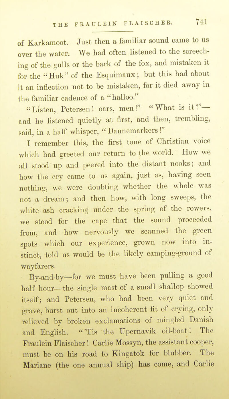 THE FRAULEIN FLAISCHER. of Karkamoot. Just then a familiar sound came to us over the water. We had often listened to the screech- ing of the gulls or the bark of the fox, and mistaken it for the Huk of the Esquimaux; but this had about it an inflection not to be mistaken, for it died away in ihe familiar cadence of a halloo. Listen, Petersen! oars, men! What is it?— a ad he listened quietly at first, and then, trembling, said, in a half whisper, Dannemarkers ! I remember this, the first tone of Christian voice which had greeted our return to the world. How we all stood up and peered into the distant nooks; and how the cry came to us again, just as, having seen nothing, we were doubting whether the whole was not a dream; and then how, with long sweeps, the white ash cracking under the spring of the rowers, we stood for the cape that the sound proceeded from, and how nervously we scanned the green spots which our experience, grown now into in- stinct, told us would be the likely camping-ground of wayfarers. By-and-by—for we must have been pulling a good half hour—the single mast of a small shallop showed itself; and Petersen, who had been very quiet and grave, burst out into an incoherent fit of crying, only relieved by broken exclamations of mingled Danish a,nd English. 'Tis the Upernavik oil-boat! The Fraulein Flaischer! Carlie Mossyn, the assistant cooper, must be on his road to Kingatok for blubber. The Mariane (the one annual ship) has come, and Carlie