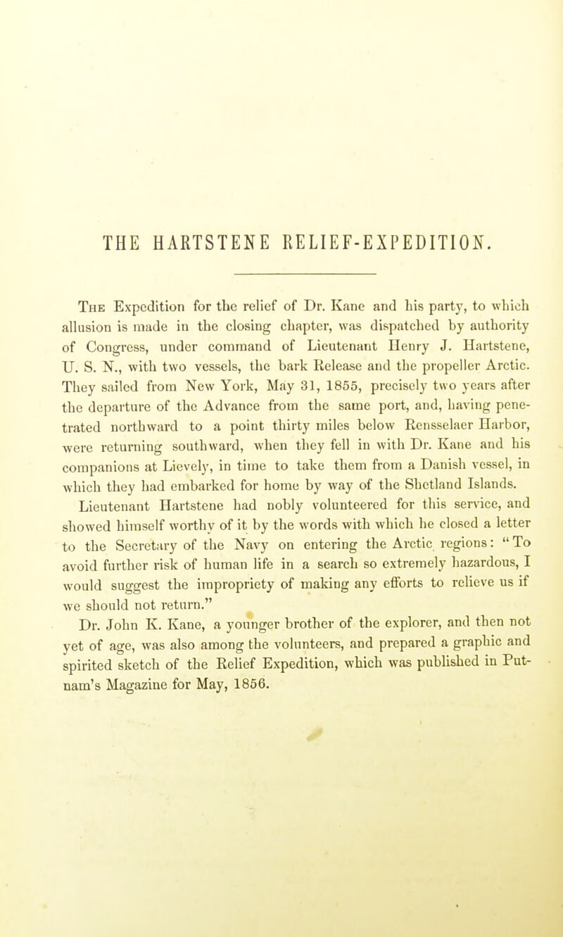 THE HARTSTENE RELIEF-EXPEDITION. The Expedition for the relief of Dr. Kane and his party, to which allusion is made in the closing chapter, was dispatched by authority of Congress, under command of Lieutenant Henry J. Hartstene, TJ. S. N., with two vessels, the bark Release and the propeller Arctic. They sailed from New York, May 31, 1855, precisely two years after the departure of the Advance from the same port, and, having pene- trated northward to a point thirty miles below Rensselaer Harbor, were returning southward, when they fell in with Dr. Kane and his companions at Lievely, in time to take them from a Danish vessel, in which they had embarked for home by way of the Shetland Islands. Lieutenant Hartstene had nobly volunteered for this ser\'ice, and showed himself worthy of it by the words with which he closed a letter to the Secretary of the Navy on entering the Arctic regions:  To avoid further risk of human life in a search so extremely hazardous, I would suggest the impropriety of making any eflForts to relieve us if we should not return. Dr. John K. Kane, a younger brother of the explorer, and then not yet of age, was also among the volunteers, and prepared a graphic and spirited sketch of the Relief Expedition, which was published in Put- nam's Magazine for May, 1856.