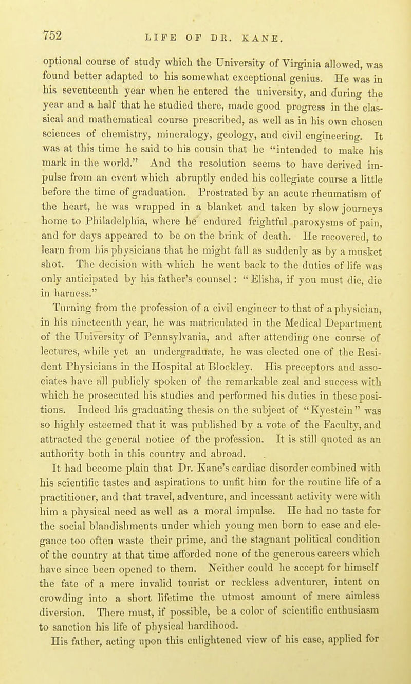 optional course of study which the University of Virginia allowed, was found better adapted to his somewhat exceptional genius. He was in his seventeenth year when he entered the university, and during the year and a half that he studied there, made good progress in the clas- sical and mathematical course prescribed, as well as in his own chosen sciences of chemistry, mineralogy, geology, and civil engineering. It was at this time he said to his cousin that he intended to make his mark in the world. And the resolution seems to have derived im- pulse from an event which abruptly ended his collegiate course a little before the time of graduation. Prostrated by an acute rheumatism of the heart, he was wrapped in a blanket and taken by slow journeys home to Pliiladelphia, where he' endured frightful paroxysms of pain, and for days appeared to be on the brink of death. He recovered, to learn from liis physicians that he might fall as suddenly as by a musket shot. The decision with which he went back to the duties of life was only anticipated by his father's counsel:  Elisha, if you must die, die in harness. Turning from the profession of a civil engineer to that of a physician, in his nineteenth year, he was matriculated in the Medical Department of the University of Pennsylvania, and after attending one course of lectures, while yet an undergraduate, he was elected one of the Kesi- dent Physicians in the Hospital at Blockley. His preceptors and asso- ciates have all publicly spoken of the remarkable zeal and success with which he prosecuted his studies and performed his duties in these posi- tions. Indeed his graduating thesis on the subject of Kyestein ivas so highly esteemed that it was published by a vote of the Faculty, and attracted the general notice of the profession. It is still quoted as an authority both in this country and abroad. It had become plain that Dr. Kane's cardiac disorder combined with his scientific tastes and aspirations to unfit him for the routine life of a practitioner, and that travel, adventure, and incessant activity were with him a physical need as well as a moral impulse. He had no taste for the social blandishments under which young men born to ease and ele- gance too often waste their prime, and the stagnant political condition of the country at that time afforded none of the generous careers which have since been opened to them. Neither could he accept for himself the fate of a mere invalid tourist or reckless adventurer, intent on crowding into a short lifetime the utmost amount of mere aimless diversion. Tliere must, if possible, be a color of scientific enthusiasm to sanction his life of physical hardihood. His father, acting upon this enlightened view of his case, apphed for