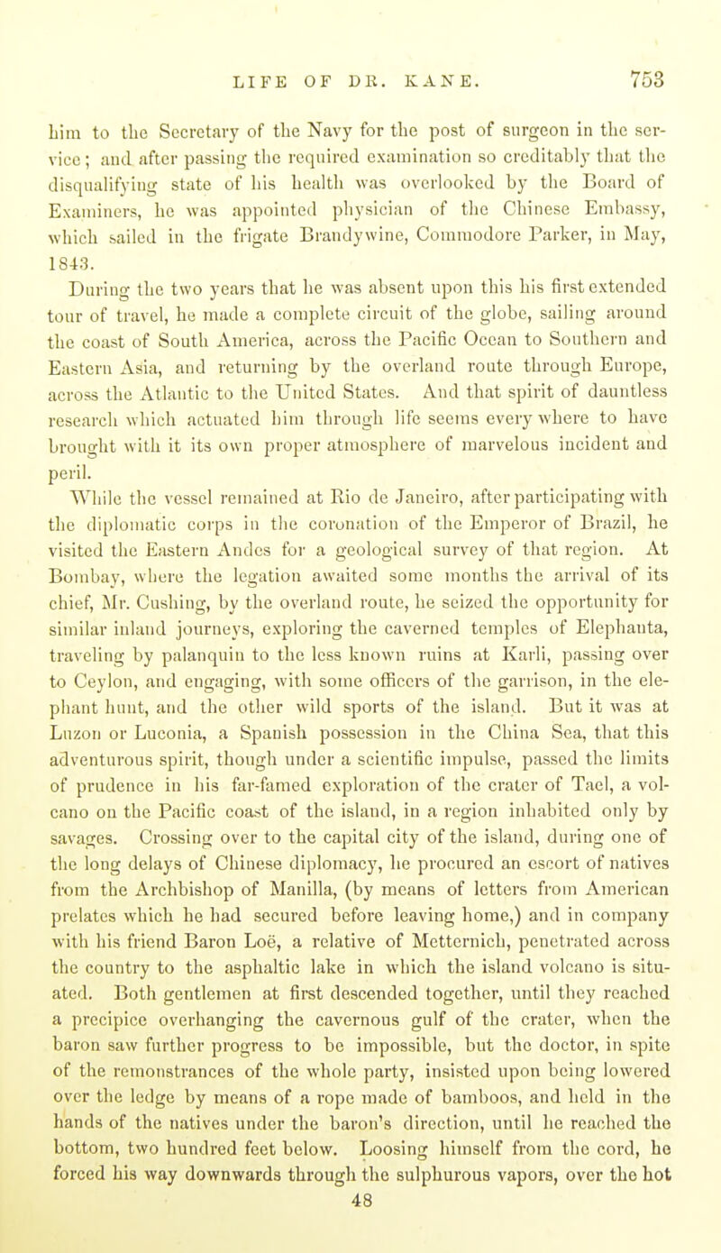 Lim to tlie Secretary of the Navy for the post of surgeon in the ser- vice ; and after passing the required examination so creditably tliat tlie disqualifying state of his health was overlooked by the Board of Examiners, he was appointed physician of the Chinese Embassy, which sailed in the frigate Brandywine, Commodore Parker, in May, 1843. During the two years that he was absent upon this his first extended tour of travel, he made a complete circuit of the globe, sailing around the coast of South America, across the Pacific Ocean to Southern and Eastern Asia, and returning by the overland route through Europe, across the Atlantic to the United States. And that spirit of dauntless research which actuated him through life seems every where to have brought with it its own proper atmosphere of marvelous incident and peril. While the vessel remained at Rio de Janeiro, after participating with the diplomatic corps in the coronation of the Emperor of Brazil, he visited the Eastern Andes for a geological survey of that region. At Bombay, where the legation awaited some months the arrival of its chief, Mr. Gushing, by the overland route, he seized the opportunity for similar inland journeys, exploring the caverned temples of Elephanta, traveling by palanquin to the less known rnins at Karli, passing over to Ceylon, and engaging, with some officers of the garrison, in the ele- phant hunt, and the other wild sports of the island. But it was at Luzon or Luconia, a Spanish possession in tire China Sea, that this adventurous spirit, though under a scientific impulse, passed the limits of prudence in his far-famed exploration of the crater of Tael, a vol- cano on the Pacific coast of the island, in a region inhabited only by savages. Crossing over to the capital city of the island, during one of the long delays of Chinese diplomacy, he procured an escort of natives from the Archbishop of Manilla, (by means of letters from American prelates which he had secured before leaving home,) and in company with his friend Baron Loe, a relative of Metternich, penetrated across the country to the asphaltic lake in which the island volcano is situ- ated. Both gentlemen at first descended together, until they reached a precipice overhanging the cavernous gulf of the crater, when the baron saw further progress to be impossible, but the doctor, in spite of the remonstrances of the whole party, insisted upon being lowered over the ledge by means of a rope made of bamboos, and held in the hands of the natives under the baron's direction, until lie reached the bottom, two hundred feet below. Loosing himself from the cord, ho forced his way downwards through the sulphurous vapors, over the hot 48