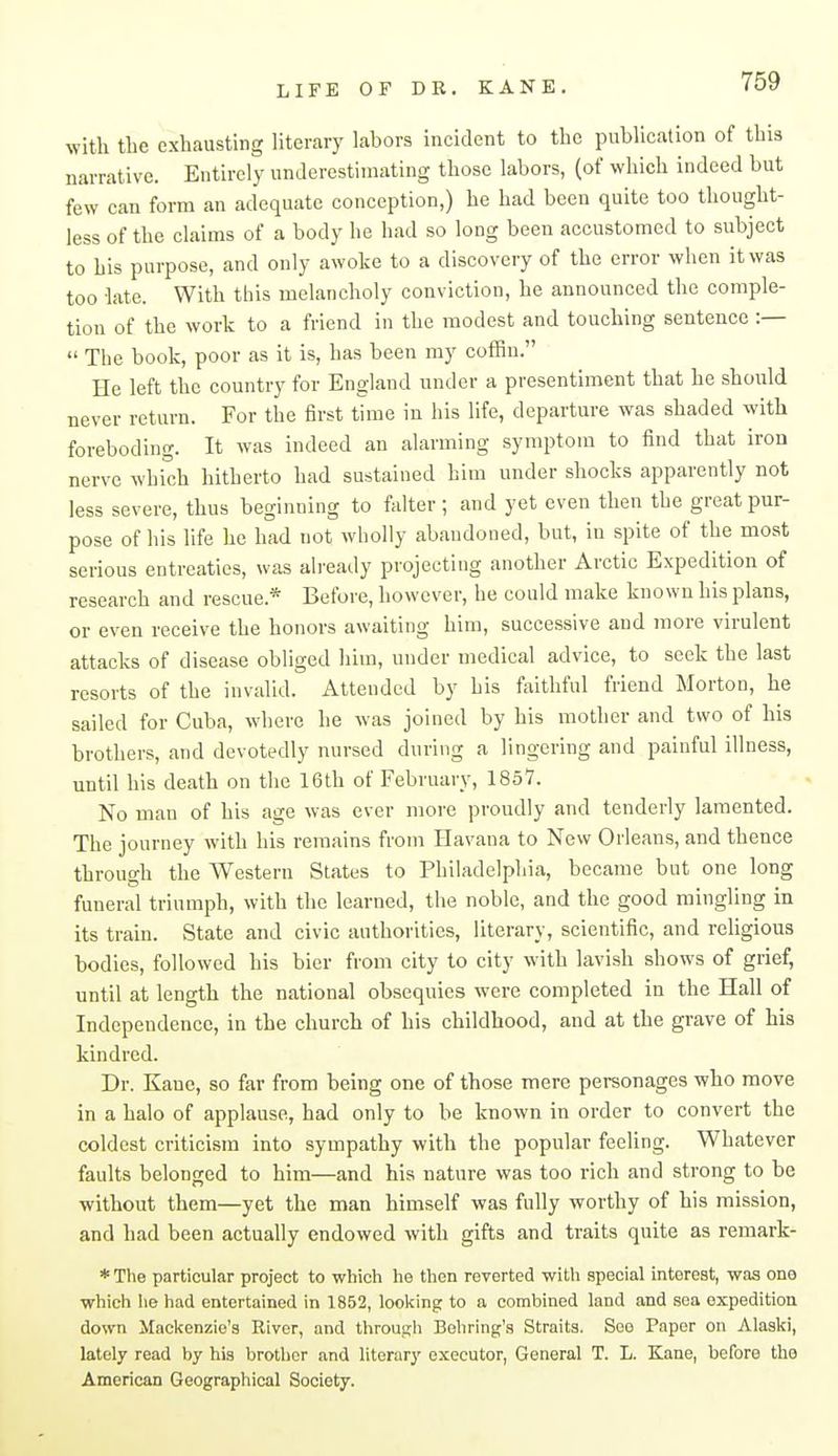 with the exhausting literary labors incident to the publication of this narrative. Entirely underestimating those labors, (of which indeed but few can form an adequate conception,) he had been quite too thought- less of the claims of a body he had so long been accustomed to subject to his purpose, and only awoke to a discovery of the error when it was too late. With this melancholy conviction, he announced the comple- tion of the work to a friend in the modest and touching sentence :—  The book, poor as it is, has been my coffiu. He left the country for England under a presentiment that he should never return. For the first time in his life, departure was shaded with foreboding. It was indeed an alarming symptom to find that iron nerve which hitherto had sustained him under shocks apparently not less severe, thus beginning to falter ; and yet even then the great pur- pose of his life he had not wholly abandoned, but, in spite of the most serious entreaties, was already projecting another Arctic Expedition of research and rescue.* Before, however, he could make known his plans, or even receive the honors awaiting him, successive and more virulent attacks of disease obliged him, under medical advice, to seek the last resorts of the invalid. Attended by his faithful friend Morton, he sailed for Cuba, where he was joined by his mother and two of his brothers, and devotedly nursed during a lingering and painful illness, until his death on the 16th of February, 1857. No man of his age was ever more proudly and tenderly lamented. The journey with his remains from Havana to New Orleans, and thence through the Western States to Philadelphia, became but one long funeral triumph, with the learned, the noble, and the good mingling in its train. State and civic authorities, literary, scientific, and religious bodies, followed his bier from city to city with lavish shows of grief, until at length the national obsequies were completed in the Hall of Independence, in the church of his childhood, and at the grave of his kindred. Dr. Kane, so far from being one of those mere personages who move in a halo of applause, had only to be known in order to convert the coldest criticism into sympathy with the popular feeling. Whatever faults belonged to him—and his nature was too rich and strong to be without them—yet the man himself was fully worthy of his mission, and had been actually endowed with gifts and traits quite as remark- * The particular project to which he then reverted witti special interest, was one which he had entertained in 1852, looking to a combined land and sea expedition down Mackenzie's River, and throuRli Bobring's Straits. See Paper on Alaski, lately read by hi.s brother and literary executor, General T. L. Kane, before the American Geographical Society.