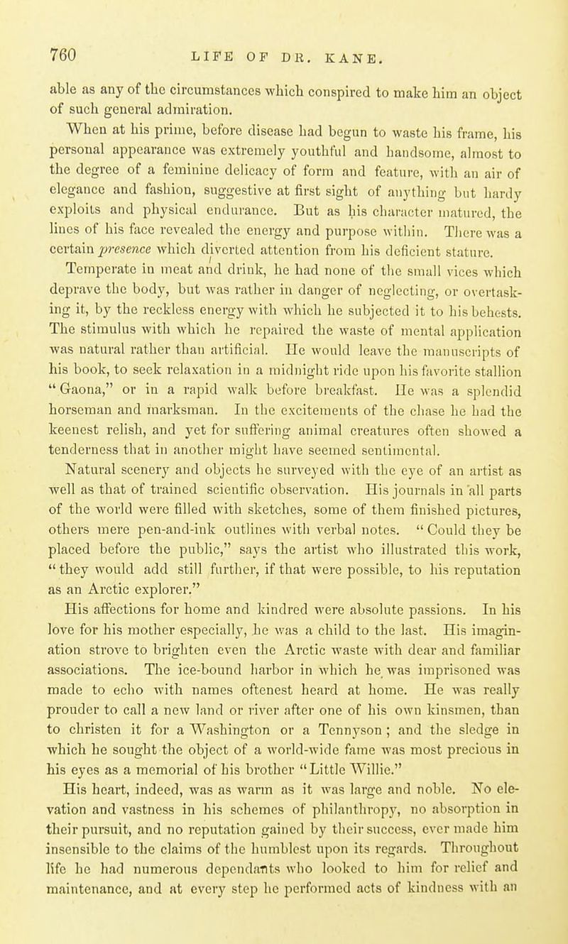 able as any of the circumstances which conspired to make him an object of such general admiration. When at his prime, before disease had begun to waste his frame, his personal appearance was extremely youthful and handsome, almost to the degree of a feminine delicacy of form and feature, with an air of elegance and fashion, suggestive at first sight of anything but hardy exploits and physical endurance. But as his character matured, the lines of his face revealed the energy and pui'pose within. There was a certain 2J?-(?sence which diverted attention from his deficient stature. Temperate in meat and drink, he had none of the small vices which deprave the body, but was rather in danger of neglecting, or overtask- ing it, by the reckless energy with which he subjected it to his behests. The stimulus with which he repaired the waste of mental application was natural rather than artificinl. He would leave the manuscripts of his book, to seek relaxation in a midnight ride upon his favorite stallion  Gaona, or in a rapid walk before breakfast. lie was a splendid horseman and marksman. In the excitements of the chase he had the keenest relish, and yet for suff'ering animal creatures often showed a tenderness that in another might have seemed sentimental. Natural scenery and objects he surveyed with the eye of an artist as well as that of trained scientific observation. His journals in all parts of the world were filled with sketches, some of them finished pictures, others mere pen-and-ink outlines with verbal notes.  Could they be placed before the public, says the artist who illustrated this work,  they would add still further, if that were possible, to his reputation as an Arctic explorer. His aflfections for home and kindred were absolute passions. In his love for his mother especially, he was a child to the last. His imagin- ation strove to brighten even the Arctic waste with dear and familiar associations. The ice-bound harbor in which he was imprisoned was made to echo with names oftenest heard at home. He was really prouder to call a new land or river after one of his own kinsmen, than to christen it for a Washington or a Tennyson; and the sledge in which he sought the object of a world-wide fame was most precious in his eyes as a memorial of his brother Little Willie. His heart, indeed, was as wfinn as it was large and noble. No ele- vation and vastness in his schemes of philanthropy, no absorption in their pursuit, and no reputation gained by their success, ever made him insensible to the claims of the humblest upon its regards. Throughout 15fe he had numerous depcndaflts who looked to him for relief and maintenance, and at every step he performed acts of kindness with an