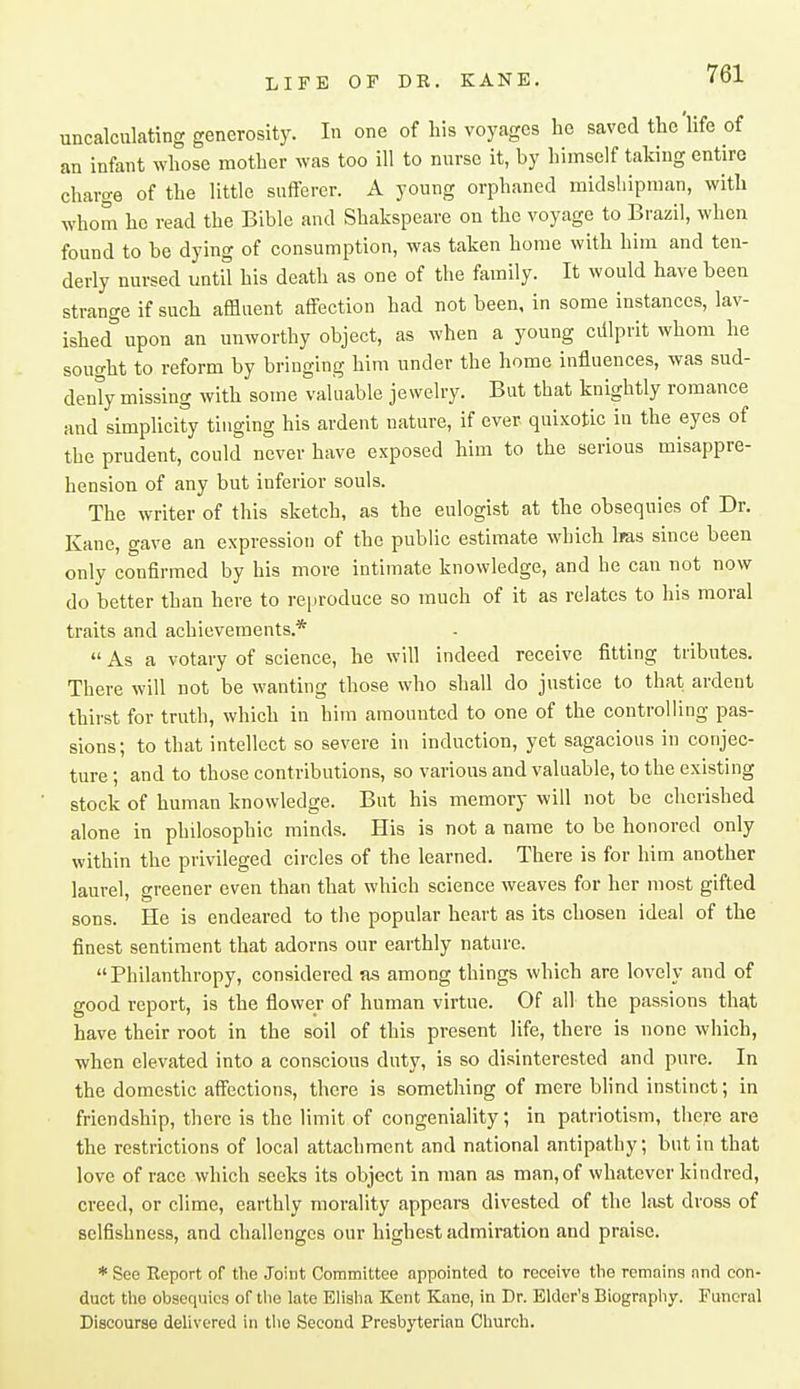 uncalculating generosity. In one of his voyages he saved the life of an infant whose mother was too ill to nnrse it, by himself taking entire charge of the little sufferer. A young orphaned midshipman, with whom he read the Bible and Shakspeare on the voyage to Brazil, when found to be dying of consumption, was taken home with him and ten- derly nursed untU his death as one of the family. It would have been strange if such affluent affection had not been, in some instances, lav- ished upon an unworthy object, as when a young ciilprit whom he sought to reform by bringing him under the home influences, was sud- denly missing with some valuable jewelry. But that knightly romance and simplicity tinging his ardent nature, if ever quixotic in the eyes of the prudent, could never have exposed him to the serious misappre- hension of any but inferior souls. The writer of this sketch, as the eulogist at the obsequies of Dr. Kane, gave an expression of the public estimate which Iras since been only confirmed by his more intimate knowledge, and he can not now do better than here to reproduce so much of it as relates to his moral traits and achievements.*  As a votary of science, he will indeed receive fitting tributes. There will not be wanting those who shall do justice to that ardent thirst for truth, which in him amounted to one of the controlling pas- sions; to that intellect so severe in induction, yet sagacious in conjec- ture ; and to those contributions, so various and valuable, to the existing stock of human knowledge. But his memory will not be cherished alone in philosophic minds. His is not a name to be honored only within the privileged circles of the learned. There is for him another laurel, greener even than that which science weaves for her most gifted sons. He is endeared to the popular heart as its chosen ideal of the finest sentiment that adorns our earthly nature. Philanthropy, considered as among things which are lovely and of good report, is the flower of human virtue. Of all the passions that have their root in the soil of this present life, there is none which, when elevated into a conscious duty, is so disinterested and pure. In the domestic affections, there is something of mere bhnd instinct; in friendship, there is the limit of congeniality; in patriotism, there are the restrictions of local attachment and national antipathy, but in that love of race which seeks its object in man as man, of whatever kindred, creed, or clime, earthly morality appears divested of the last dross of selfishness, and challenges our highest admiration and praise. * See Report of the Joint Committee appointed to receive tlie remains and con- duct tlio obsequies of tlie late Elislia Kent Kane, in Dr. Elder's Biograpliy. Funeral Discourse delivered in the Second Presbyterian Church.