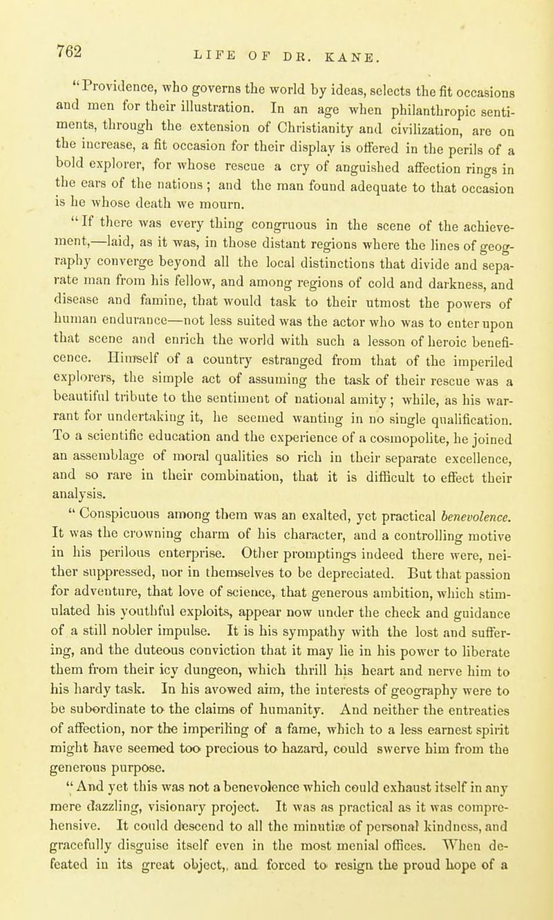 Providence, who governs the world by ideas, selects the fit occasions and men for their illustration. In an age when philanthropic senti- ments, through the extension of Christianity and civilization, are on the increase, a fit occasion for their display is ofiered in the perils of a bold explorer, for whose rescue a cry of anguished affection rings in the cars of the nations; and the man found adequate to that occasion is he whose death we mourn.  If tliere was every thing congruous in the scene of the achieve- ment,—laid, as it was, in those distant regions where the lines of geog- raphy converge beyond all the local distinctions that divide and sepa- rate man from his fellow, and among regions of cold and darkness, and disease and famine, that would task to their utmost the powers of human endurance—not less suited was the actor who was to enter upon that scene and enrich the world with such a lesson of heroic benefi- cence. HiuTself of a country estranged from that of the imperiled explorers, the simple act of assuming the task of their rescue was a beautiful tribute to the sentiment of national amity; while, as his war- rant for undertaking it, he seemed wanting in no single qualification. To a scientific education and the experience of a cosmopolite, he joined an assemblage of moral qualities so rich in their separate excellence, and so rare in their combination, that it is difficult to efltect their analysis.  Conspicuous among them was an exalted, yet practical benevolence. It was the crowning charm of his character, and a controlling motive in his perilous enterprise. Other promptings indeed there were, nei- ther suppressed, nor in themselves to be depreciated. But that passion for adventure, that love of science, that generous ambition, which stim- ulated his youthful exploits, appear now under the check and guidance of a still nobler impulse. It is his sympathy with the lost and suff'er- ing, and the duteous conviction that it may lie in his power to hberate them from their icy dungeon, which thrill bis heart and nerve him to his hardy task. In his avowed aim, the interests of geography were to be subordinate to the claims of humanity. And neither the entreaties of affection, nor the imperiling of a fame, which to a less earnest spirit might have seemed too precious to hazard, could swerve him from the generous purpose.  And yet this was not a benevolence which could exhaust itself in any mere dazzling, visionary project. It was as practical as it was compre- hensive. It could descend to all the minntite of personal kindness, and gracefully disguise itself even in the most menial offices. When de- feated in its great object,, and. forced to> resign the proud bope of a