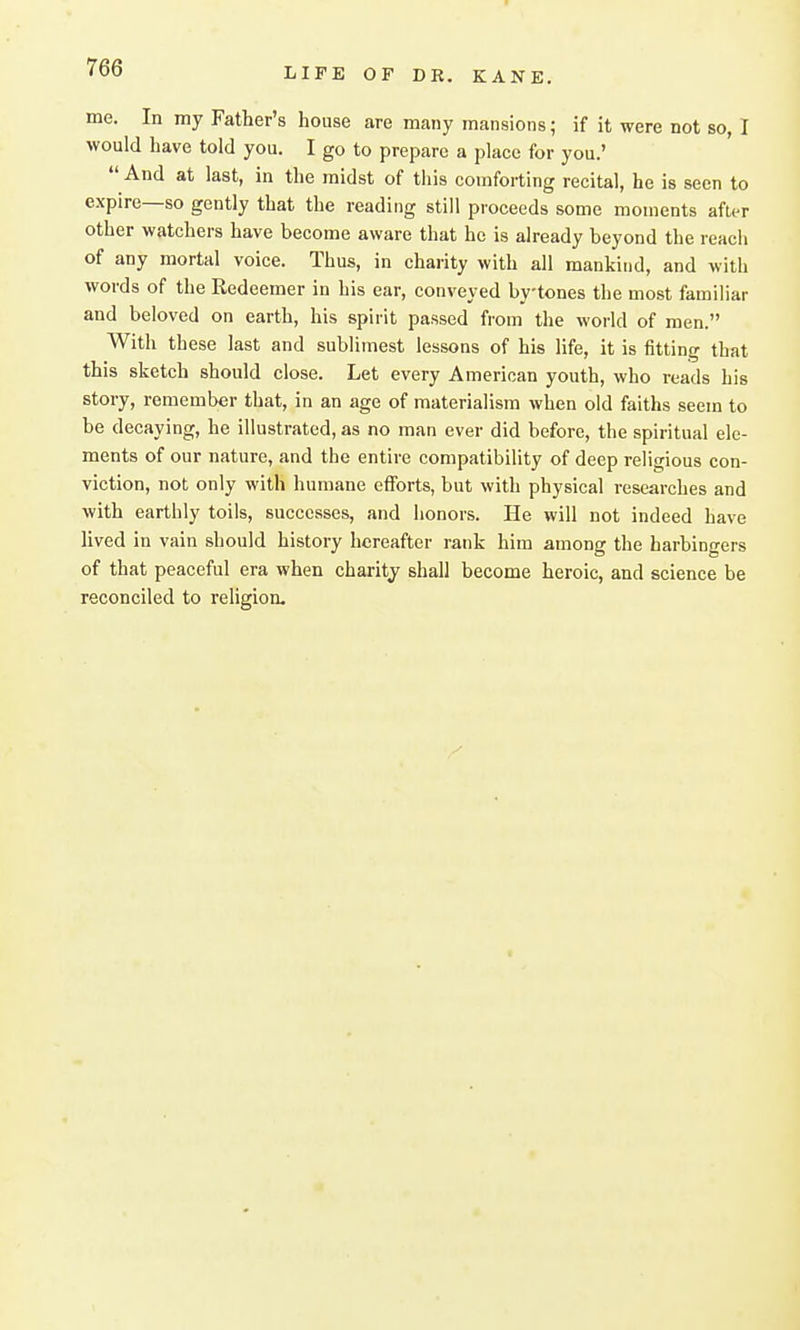 me. In my Father's house are many mansions; if it were not so, I would have told you. I go to prepare a place for you.'  And at last, in the midst of this comforting recital, he is seen to expire—so gently that the reading still proceeds some moments after other watchers have become aware that he is already beyond the reach of any mortal voice. Thus, in charity with all mankind, and with words of the Redeemer in his ear, conveyed bytones the most familiar and beloved on earth, his spirit passed from the world of men  With th ese last and sublimest lessons of his life, it is fitting that this sketch should close. Let every American youth, who reads his story, remember that, in an age of materialism when old faiths seem to be decaying, he illustrated, as no man ever did before, the spiritual ele- ments of our nature, and the entire compatibility of deep religious con- viction, not only with humane efforts, but with physical researches and with earthly toils, successes, and honors. He will not indeed have lived in vain should history hereafter rank him among the harbingers of that peaceful era when charity shall become heroic, and science be reconciled to religion-
