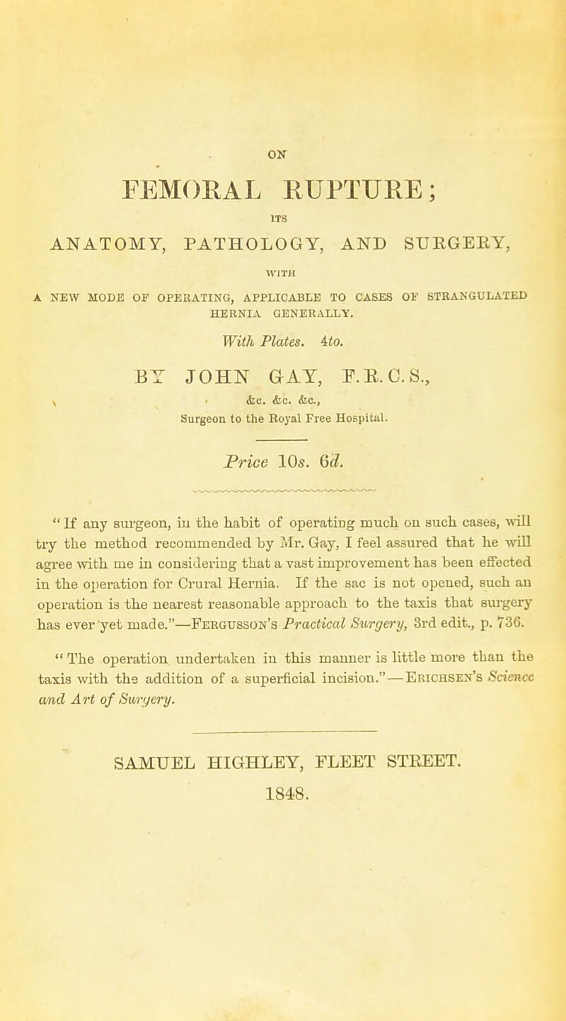 ON FEMORAL RUPTURE; ITS ANATOMY, PATHOLOGY, AND SUEGERY, WITH A NEW MODE OP OPERATING, APPLICABLE TO CASES 01' STHANGITLATED HERNIA GENERALLY. With Plates, ito. BY JOHN GAT, P.E.C.S., X ' &c. &c. &c.. Surgeon to the Eoyal Free Hospital. Price 10s. Qd.  If auy surgeon, iu the habit of operating much on such cases, will try the method recommended by Mr. Gay, I feel assured that he will agree with me in considering that a vast improvement has been effected in the operation for Crural Hernia. If the sac is not opened, such au opei-ation is the nearest reasonable approach to the taxis that surgery has ever yet made.—Fehgusson's Practical Surgery, 3rd edit., p. 736. The operation undertaken iu this manner is little more than the taxis with the addition of a superficial incision. — Erichsen's Science amcl Art of Suryery. SAMUEL HIGHLEY, FLEET STEEET. 1848.