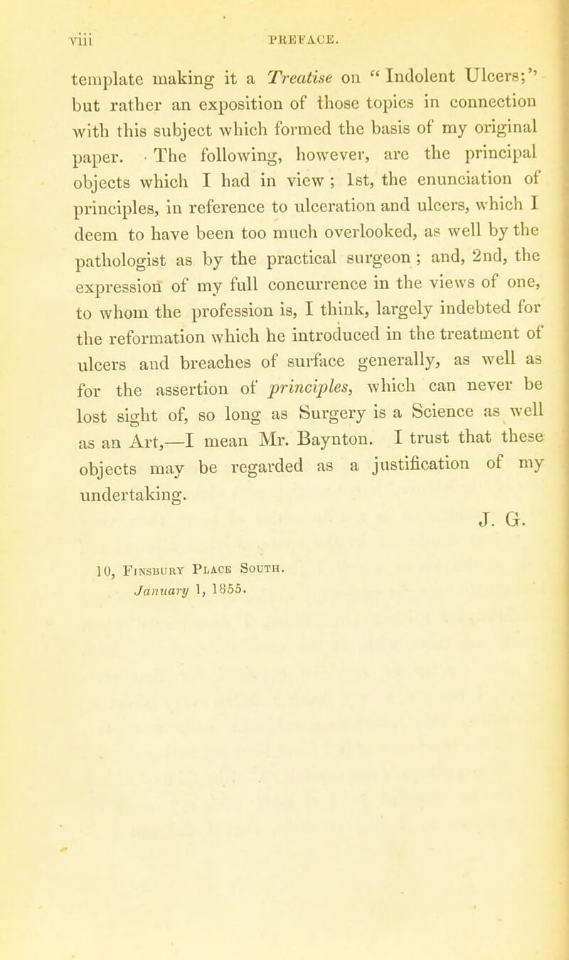 viii PEEIi'ACE. template making it a Treatise on Indolent Ulcers;'' but rather an exposition of those topics in connection with this subject which formed the basis of my original paper. ■ The following, however, are the principal objects which I had in view; 1st, the enunciation of principles, in reference to ulceration and ulcers, which I deem to have been too much overlooked, as well by the pathologist as by the practical surgeon; and, 2nd, the expression of my full concurrence in the views of one, to whom the profession is, I think, largely indebted for the reformation which he introduced in the treatment of ulcers and breaches of surface generally, as well as for the assertion of principles, which can never be lost sight of, so long as Surgery is a Science as well as an Art,—I mean Mr. Baynton. I trust that these objects may be regarded as a justification of my undertaking. J. G. 10, FiNSBURY Place South. January 1, li)65.