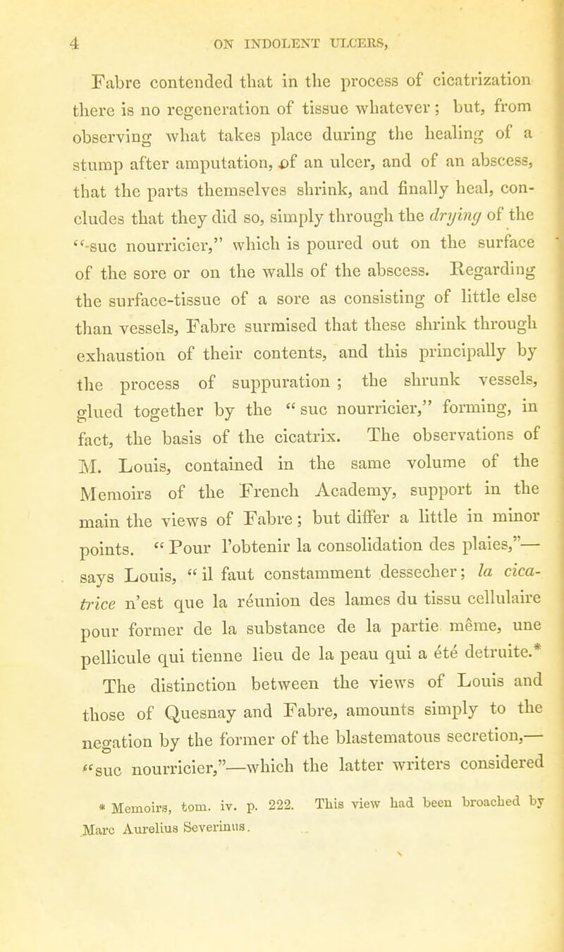 Fabre contended that in the process of cicatrization there is no regeneration of tissue whatever ; but, from observing what takes place during the healing of a stump after amputation, i)f an ulcer, and of an abscess, that the parts themselves shrink, and finally heal, con- cludes that they did so, simply through the drying of the  sue nourricier, which is poured out on the surface of the sore or on the walls of the abscess. Regarding the surface-tissue of a sore as consisting of little else than vessels, Fabre surmised that these shrink through exhaustion of their contents, and this principally by the process of suppuration ; the shrunk vessels, glued together by the sue nourricier, forming, in fact, the basis of the cicatrix. The observations of M. Louis, contained in the same volume of the Memoirs of the French Academy, support in the main the views of Fabre; but differ a little in minor points.  Pour I'obtenir la consolidation des plaies,— says Louis,  il faut constamment dessecher; la cica- trice n'est que la reunion des lames du tissu cellulaire pour former de la substance de la partie raeme, une pellicule qui tienne lieu de la peau qui a ete detruite.* The distinction between the views of Louis and those of Quesnay and Fabre, amounts simply to the negation by the former of the blastematous secretion,— *'suc nourricier,—which the latter writers considered * Memoirs, torn. iv. p. 222. This view had been broached by Jllarc Aureliua Severmus.